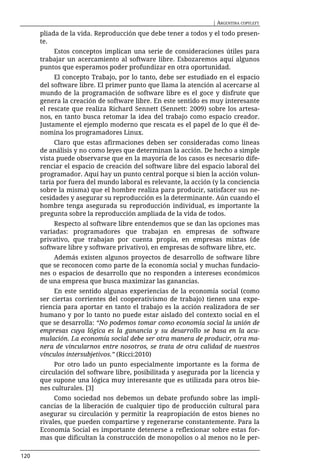 | ARGENTINA COPYLEFT

      pliada de la vida. Reproducción que debe tener a todos y el todo presen-
      te.
          Estos conceptos implican una serie de consideraciones útiles para
      trabajar un acercamiento al software libre. Esbozaremos aquí algunos
      puntos que esperamos poder profundizar en otra oportunidad.
           El concepto Trabajo, por lo tanto, debe ser estudiado en el espacio
      del software libre. El primer punto que llama la atención al acercarse al
      mundo de la programación de software libre es el goce y disfrute que
      genera la creación de software libre. En este sentido es muy interesante
      el rescate que realiza Richard Sennett (Sennett: 2009) sobre los artesa-
      nos, en tanto busca retomar la idea del trabajo como espacio creador.
      Justamente el ejemplo moderno que rescata es el papel de lo que él de-
      nomina los programadores Linux.
           Claro que estas afirmaciones deben ser consideradas como lineas
      de análisis y no como leyes que determinan la acción. De hecho a simple
      vista puede observarse que en la mayoría de los casos es necesario dife-
      renciar el espacio de creación del software libre del espacio laboral del
      programador. Aquí hay un punto central porque si bien la acción volun-
      taria por fuera del mundo laboral es relevante, la acción (y la conciencia
      sobre la misma) que el hombre realiza para producir, satisfacer sus ne-
      cesidades y asegurar su reproducción es la determinante. Aún cuando el
      hombre tenga asegurada su reproducción individual, es importante la
      pregunta sobre la reproducción ampliada de la vida de todos.
           Respecto al software libre entendemos que se dan las opciones mas
      variadas: programadores que trabajan en empresas de software
      privativo, que trabajan por cuenta propia, en empresas mixtas (de
      software libre y software privativo), en empresas de software libre, etc.
          Además existen algunos proyectos de desarrollo de software libre
      que se reconocen como parte de la economía social y muchas fundacio-
      nes o espacios de desarrollo que no responden a intereses económicos
      de una empresa que busca maximizar las ganancias.
           En este sentido algunas experiencias de la economía social (como
      ser ciertas corrientes del cooperativismo de trabajo) tienen una expe-
      riencia para aportar en tanto el trabajo es la acción realizadora de ser
      humano y por lo tanto no puede estar aislado del contexto social en el
      que se desarrolla: “No podemos tomar como economía social la unión de
      empresas cuya lógica es la ganancia y su desarrollo se basa en la acu-
      mulación. La economía social debe ser otra manera de producir, otra ma-
      nera de vincularnos entre nosotros, se trata de otra calidad de nuestros
      vínculos intersubjetivos.” (Ricci:2010)
           Por otro lado un punto especialmente importante es la forma de
      circulación del software libre, posibilitada y asegurada por la licencia y
      que supone una lógica muy interesante que es utilizada para otros bie-
      nes culturales. [3]
           Como sociedad nos debemos un debate profundo sobre las impli-
      cancias de la liberación de cualquier tipo de producción cultural para
      asegurar su circulación y permitir la reapropiación de estos bienes no
      rivales, que pueden compartirse y regenerarse constantemente. Para la
      Economía Social es importante detenerse a reflexionar sobre estas for-
      mas que dificultan la construcción de monopolios o al menos no le per-

120
 