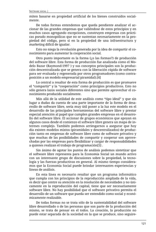 SOFTWARE SOCIAL |

miten basarse en propiedad artificial de los bienes construidos social-
mente.
     De todas formas entendemos que queda pendiente analizar el ac-
cionar de las grandes empresas que valiéndose de estos principios y en
muchos casos agregando excepciones, construyen empresas con prácti-
cas pseudo monopólicas que no se sustentan necesariamente en la pro-
piedad del código, pero si en la propiedad de una infraestructura y
marketing difícil de igualar.
    Esto no niega la revolución generada por la idea de compartir el co-
nocimiento para aumentar la cooperación social.
     Otro punto importante es la forma (¿o las formas?) de producción
del software libre. Esta forma de producción fue analizada como el Mo-
delo Bazar (Raymond:1997 ) y sus conceptos principales son la produc-
ción descentralizada que se genera con la liberación rápida de software
para ser evaluada y regenerada por otros programadores (como contra-
posición a un modelo empresarial piramidal).[4]
     Lo central a resaltar de esta forma de producción es que promueve
el “compartir” y la “cooperación” como principios productivos. Esto no
sólo genera lazos sociales diferentes sino que permite aprovechar el co-
nocimiento producido socialmente.
     Más allá de la utilidad de este análisis como “tipo ideal” y que sin
lugar a dudas da cuenta de una parte importante de la forma de desa-
rrollo de software libre, sería muy útil poner a la luz este modelo en el
desarrollo de las principales herramientas del software libre y prestar
especial atención al papel que cumplen grandes empresas en el desarro-
llo del software libre. El accionar de grupos económicos que apoyan en
algunos casos desde el comienzo el software libre genera un mapa de in-
tereses complejo. También podemos arriesgarnos a asegurar que hoy
día existen modelos mixtos (piramidales y descentralizados) de produc-
ción tanto en empresas de software libre como de software privativo y
que muchas de las posibilidades de compartir y cooperar son aprove-
chadas por las empresas para flexibilizar y cargar de responsabilidades
a quienes realizan el trabajo de programación[5] .
     Sin ánimo de agotar los puntos de análisis podemos sintetizar que
el software libre representa para la Economía Social un mundo activo
con un interesante grupo de discusiones sobre la propiedad, la tecno-
logía y las fuerzas productivas en general. Al mismo tiempo considera-
mos que la Economía Social puede brindar interesantes experiencias y
lineas de análisis.
     En esta linea es necesario resaltar que un programa informático
que cumpla con los principios de la reproducción ampliada de la vida,
es decir que centre su atención en la resolución de necesidades y no úni-
camente en la reproducción del capital, tiene que ser necesariamente
software libre. No hay posibilidad que el software privativo permita el
desarrollo de un software que pueda ser entendido como social y econó-
micamente realizable.
     De todas formas no se trata sólo de la sustentabilidad del software
libre desarrollado o de las personas que son parte de la producción del
mismo, se trata de pensar en el todos. La creación, la producción no
puede estar separada de la sociedad en la que se produce, sino seguire-

                                                                            121
 