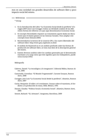 | ARGENTINA COPYLEFT

      mos en una sociedad con grandes desarrollos de software libre y poco
      impacto social del mismo.

          Referencias
         * GCoop


         1. En la Introducción del Libro “La Economía Social desde la periferia” (Co-
            raggio:2007) Jose Luis Coraggio realiza un detallado análisis de las dife-
            rentes formas de referirse a lo que aquí denominamos Economía Social.
         2. El concepto Necesidades requiere un tratamiento aparte dadas las discu-
            siones que el mismo genera en las Ciencias Sociales. Para ampliar este
            concepto lease (Danani:2004)
         3. Recomendamos la lectura de la Licencia GPL y las cuatro libertades del
            software libre: http://www.gnu.org/home.es.html
         4. El análisis de Raymond no es un análisis profundo sobre las formas de
            producción de software libre, se trata mas bien de la descripción general
            del mismo.
         5. Existen diversos análisis sobre los cambios generados por el denominado
            toyotismo y la carga extra que éste significo para los trabajadores, puede
            verse (Coriat:1991)


         Bibliografía


         Cabrera, Daniel: “Lo tecnológico y lo imaginario”, Editorial Biblos, Buenos Ai-
            res, 2006
         Castoriadis, Cornelius: “El Mundo Fragmentado”, Caronte Ensayos, Buenos
            Aires, 2008
         Coraggio, Jose Luis:“La Economía Social desde la periferia”, Altamira, Buenos
            Aires, 2007
         Coriat, Benjamín: El taller y el cronómetro. Ensayo sobre el toyotismo, el for-
            dismo y la producción en masa, SXXI, México, 1991
         Danani, Claudia: “Política Social y Economía Social”, Altamira, Buenos Aires,
            2004
         Sennet, Richard: “EL Artesano”, Anagrama, Barcelona, 2009




122
 