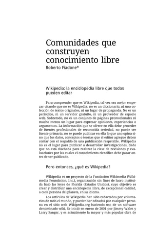 Comunidades que
    construyen
    conocimiento libre
    Roberto Fiadone*



    Wikipedia: la enciclopedia libre que todos
    pueden editar

     Para comprender que es Wikipedia, tal vez sea mejor empe-
zar citando que no es Wikipedia: no es un diccionario, ni una co-
lección de textos originales, ni un lugar de propaganda. No es un
periódico, ni un servidor gratuito, ni un proveedor de espacio
web. Sobretodo, no es un conjunto de páginas promocionales ni
mucho menos un lugar para expresar opiniones, experiencias o
argumentos. La información que se ofrece en ella debe proceder
de fuentes profesionales de reconocida seriedad, no puede ser
fuente primaria, no se puede publicar en ella lo que uno opina si-
no que los datos, conceptos o teorías que el editor agregue deben
contar con el respaldo de una publicación respetable. Wikipedia
no es el lugar para publicar o desarrollar investigaciones, dado
que no está diseñada para realizar la clase de revisiones y eva-
luaciones por las cuales el conocimiento científico debe pasar an-
tes de ser publicado.


    Pero entonces, ¿qué es Wikipedia?

     Wikipedia es un proyecto de la Fundación Wikimedia (Wiki-
media Foundation, Inc.), organización sin fines de lucro institui-
da bajo las leyes de Florida (Estados Unidos), cuyo objetivo es
crear y distribuir una enciclopedia libre, de excepcional calidad,
a cada persona del planeta, en su idioma.
     Los artículos de Wikipedia han sido redactados por volunta-
rios de todo el mundo, y pueden ser editados por cualquier perso-
na en el sitio web Wikipedia.org haciendo uso de un software
denominado wiki. Se inició en enero de 2001 por Jimmy Wales y
Larry Sanger, y es actualmente la mayor y más popular obra de
 