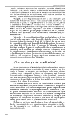 | ARGENTINA COPYLEFT

      consulta en Internet: se convirtió en uno de los cinco sitios más visitados
      de la red, y el de consulta más concurrido de todos. Contiene actualmen-
      te 16.000.000 millones de artículos entre las versiones de distintos idio-
      mas, incluyendo más de tres millones en inglés, más de un millón en
      alemán, y más de seiscientos mil en castellano.
           Wikipedia es soporte para la recopilación, el almacenamiento y la
      transmisión de la información de forma estructurada. Intenta que los
      artículos no aboguen por un punto de vista en concreto, es decir, ofrece
      la información desde todos los puntos de vista posibles, dotando de con-
      texto a los artículos para que los lectores puedan comprender la diversi-
      dad de visiones. No presenta un punto de vista como el verdadero o el
      mejor. Por ello, toda vez que se agregue información en ella, especial-
      mente en temas polémicos, deben citarse fuentes autorizadas que pue-
      dan verificarse.
           Wikipedia es de contenido abierto, libre, y utiliza la licencia de tipo
      copyleft: todos sus textos están disponibles bajo la Licencia Creative
      Commons-Atribución-Compartir Igual 3.0 (CC-BY-SA). La mayor parte
      del contenido también está disponible bajo la Licencia de Documenta-
      ción Libre GNU (GFDL). Es decir, el contenido de Wikipedia se puede
      distribuir y enlazar de acuerdo con lo establecido en estas licencias, y
      cualquiera puede modificar en cualquier momento y sin previo aviso
      los artículos, siempre y cuando respete las normas de convivencia y las
      reglas básicas de la misma. Obviamente está prohibido incorporar ma-
      terial que viole los derechos de autor o que tengan un esquema de licen-
      ciamiento incompatible con el de Wikipedia.


          ¿Cómo participan y actúan los wikipedistas?

           Desde sus comienzos Wikipedia ha evolucionado mediante un com-
      plejo mecanismo social, que en los inicios del proyecto parecía estar des-
      tinado al fracaso. Las personas que accedieron a ella, cuyo número
      creció en forma exponencial, se dieron a sí mismas una serie de reglas
      de convivencia, estándares de formato, criterios de calidad y mecanis-
      mos para resolver conflictos que permitieron no sólo un crecimiento as-
      tronómico en la cantidad de artículos, sino también en el incremento
      constante de la calidad de los mismos.
           Las personas que editan en ella son tanto usuarios anónimos, que
      no necesitan registrarse para poder acceder al contenido de Wikipedia o
      incluso modificarlo, y los usuarios registrados, que sin importar desde
      donde estén accediendo a Wikipedia preservan una identidad en la mis-
      ma que les permite fácilmente interactuar con otros wikipedistas, y que
      a su vez deben responder por sus acciones en Wikipedia. Sólo se pide de
      los editores que cumplan con las normas de etiqueta y las reglas, que
      respeten a sus compañeros wikipedistas, que eviten los ataques perso-
      nales y que actúen de buena fe, que sean abiertos e inclusivos.
           No hay por qué temer que al editar se desarregle su contenido: to-
      das las versiones anteriores de los artículos están guardadas, no hay for-
      ma de estropearla por accidente o de destruir su contenido
      irremediablemente.



124
 