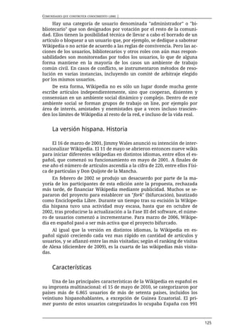 COMUNIDADES QUE CONSTRUYEN CONOCIMIENTO LIBRE |

     Hay una categoría de usuario denominada "administrador" o "bi-
bliotecario" que son designados por votación por el resto de la comuni-
dad. Ellos tienen la posibilidad técnica de llevar a cabo el borrado de un
artículo o bloquear a un usuario que, por ejemplo, se dedique a sabotear
Wikipedia o no actúe de acuerdo a las reglas de convivencia. Pero las ac-
ciones de los usuarios, bibliotecarios y otros roles con aún mas respon-
sabilidades son monitoreadas por todos los usuarios, lo que de alguna
forma mantiene en la mayoría de los casos un ambiente de trabajo
común civil. En casos de conflicto, se instrumentaron métodos de reso-
lución en varias instancias, incluyendo un comité de arbitraje elegido
por los mismos usuarios.
     De esta forma, Wikipedia no es sólo un lugar donde mucha gente
escribe artículos independientemente, sino que cooperan, disienten y
consensúan en un ambiente social dinámico y complejo. Dentro de este
ambiente social se forman grupos de trabajo on line, por ejemplo por
área de interés, amistades y enemistades que a veces incluso trascien-
den los límites de Wikipedia al resto de la red, e incluso de la vida real.


      La versión hispana. Historia

     El 16 de marzo de 2001, Jimmy Wales anunció su intención de inter-
nacionalizar Wikipedia. El 11 de mayo se abrieron entonces nueve wikis
para iniciar diferentes wikipedias en distintos idiomas, entre ellos el es-
pañol, que comenzó su funcionamiento en mayo de 2001. A finales de
ese año el número de artículos ascendía a la cifra de 220, entre ellos Físi-
ca de partículas y Don Quijote de la Mancha.
     En febrero de 2002 se produjo un desacuerdo por parte de la ma-
yoría de los participantes de esta edición ante la propuesta, rechazada
más tarde, de financiar Wikipedia mediante publicidad. Muchos se se-
pararon del proyecto para establecer un "fork" (bifurcación), bautizado
como Enciclopedia Libre. Durante un tiempo tras su escisión la Wikipe-
dia hispana tuvo una actividad muy escasa, hasta que en octubre de
2002, tras producirse la actualización a la Fase III del software, el núme-
ro de usuarios comenzó a incrementarse. Para marzo de 2006, Wikipe-
dia en español pasó a ser más activa que el proyecto bifurcado.
     Al igual que la versión en distintos idiomas, la Wikipedia en es-
pañol siguió creciendo cada vez mas rápido en cantidad de artículos y
usuarios, y se afianzó entre las más visitadas; según el ranking de visitas
de Alexa (diciembre de 2009), es la cuarta de las wikipedias más visita-
das.


      Características

     Una de las principales características de la Wikipedia en español es
su impronta multinacional: el 15 de mayo de 2010, se categorizaron por
países más de 6.865 usuarios de más de setenta países, incluidos los
veintiuno hispanohablantes, a excepción de Guinea Ecuatorial. El pri-
mer puesto de estos usuarios categorizados lo ocupaba España con 991



                                                                               125
 
