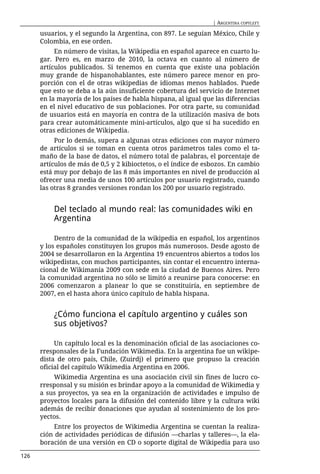 | ARGENTINA COPYLEFT

      usuarios, y el segundo la Argentina, con 897. Le seguían México, Chile y
      Colombia, en ese orden.
           En número de visitas, la Wikipedia en español aparece en cuarto lu-
      gar. Pero es, en marzo de 2010, la octava en cuanto al número de
      artículos publicados. Si tenemos en cuenta que existe una población
      muy grande de hispanohablantes, este número parece menor en pro-
      porción con el de otras wikipedias de idiomas menos hablados. Puede
      que esto se deba a la aún insuficiente cobertura del servicio de Internet
      en la mayoría de los países de habla hispana, al igual que las diferencias
      en el nivel educativo de sus poblaciones. Por otra parte, su comunidad
      de usuarios está en mayoría en contra de la utilización masiva de bots
      para crear automáticamente mini-artículos, algo que sí ha sucedido en
      otras ediciones de Wikipedia.
           Por lo demás, supera a algunas otras ediciones con mayor número
      de artículos si se toman en cuenta otros parámetros tales como el ta-
      maño de la base de datos, el número total de palabras, el porcentaje de
      artículos de más de 0,5 y 2 kibioctetos, o el índice de esbozos. En cambio
      está muy por debajo de las 8 más importantes en nivel de producción al
      ofrecer una media de unos 100 artículos por usuario registrado, cuando
      las otras 8 grandes versiones rondan los 200 por usuario registrado.


          Del teclado al mundo real: las comunidades wiki en
          Argentina

           Dentro de la comunidad de la wikipedia en español, los argentinos
      y los españoles constituyen los grupos más numerosos. Desde agosto de
      2004 se desarrollaron en la Argentina 19 encuentros abiertos a todos los
      wikipedistas, con muchos participantes, sin contar el encuentro interna-
      cional de Wikimanía 2009 con sede en la ciudad de Buenos Aires. Pero
      la comunidad argentina no sólo se limitó a reunirse para conocerse: en
      2006 comenzaron a planear lo que se constituiría, en septiembre de
      2007, en el hasta ahora único capítulo de habla hispana.


          ¿Cómo funciona el capítulo argentino y cuáles son
          sus objetivos?

           Un capítulo local es la denominación oficial de las asociaciones co-
      rresponsales de la Fundación Wikimedia. En la argentina fue un wikipe-
      dista de otro país, Chile, (Zuirdj) el primero que propuso la creación
      oficial del capítulo Wikimedia Argentina en 2006.
          Wikimedia Argentina es una asociación civil sin fines de lucro co-
      rresponsal y su misión es brindar apoyo a la comunidad de Wikimedia y
      a sus proyectos, ya sea en la organización de actividades e impulso de
      proyectos locales para la difusión del contenido libre y la cultura wiki
      además de recibir donaciones que ayudan al sostenimiento de los pro-
      yectos.
          Entre los proyectos de Wikimedia Argentina se cuentan la realiza-
      ción de actividades periódicas de difusión —charlas y talleres—, la ela-
      boración de una versión en CD o soporte digital de Wikipedia para uso

126
 