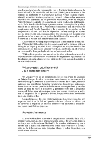 COMUNIDADES QUE CONSTRUYEN CONOCIMIENTO LIBRE |

con fines educativos, la cooperación con el Instituto Nacional contra la
Discriminación, la Xenofobia y el Racismo (INADI) para fomentar el de-
sarrollo de contenido en mapudungun, quichua y otras lenguas origina-
rias del actual territorio argentino, así como el trabajo sobre versiones
impresas del contenido de los proyectos Wikimedia, como el proyecto
"Bicentenario", realizado en consonancia con la celebración del Bicente-
nario de la Revolución de Mayo, que consistió en la compilación y adap-
tación de los artículos de la Wikipedia relacionados con el proceso de
surgimiento del Estado Argentino, y la grabación de los audios de los
respectivos artículos. Wikimedia Argentina también trabaja en acuer-
dos de cooperación con organizaciones que cuentan con material que
puede nutrir los proyectos, entre ellas, la Biblioteca Nacional, el Archivo
General de la Nación o la Radio y Televisión Pública.
     La asociación fue elegida para organizar la conferencia internacio-
nal Wikimanía 2009 en Buenos Aires, que constituyó la primera edición
bilingüe, en inglés y español. En el corto plazo se propone servir a las
comunidades de los países vecinos y de habla castellana en el proceso
de constitución de capítulos locales sobre bases nacionales.
    Wikimedia Argentina es una entidad jurídica y financieramente in-
dependiente de la Fundación Wikimedia. No representa legalmente a la
Fundación, ni aloja a los proyectos ni tiene derecho alguno de edición o
de autor sobre ellos.


      Wikiproyectos: ¿qué hacemos?
      ¿qué queremos hacer?

     Un Wikiproyecto es un emprendimiento de un grupo de usuarios
de Wikipedia que deciden concentrar sus esfuerzos en un área de in-
terés común para extender el conocimiento dentro de esa área, creando
artículos que consideran faltantes y mejorando los artículos existentes.
Estas áreas de interés pueden ir desde temas muy específicos y banales
como un club de fútbol a científicos y generales como ser la geografía
universal. Existen por ejemplo proyectos que buscan completar y mejo-
rar las biografías de las personas que el proyecto considera necesarias
para una enciclopedia.
     Los participantes de estos wikiproyectos no tienen necesidad de ser
expertos en el área. La única exigencia es buscar referencias válidas pa-
ra construir o expandir un artículo basándose en el material encontra-
do, ya sea electrónico o impreso.


      Proyectos hermanos

     Si bien Wikipedia es sin duda el proyecto más conocido de la Wiki-
media Foundation, no es el único que atrae a miles de personas. Existen
varios proyectos basados en MediaWiki, la interfaz wiki creada y man-
tenida por la fundación internacional, todos ellos orientados a la difu-
sión de la información bajo licencias libres, y todos disponibles en
muchísimos idiomas.


                                                                              127
 