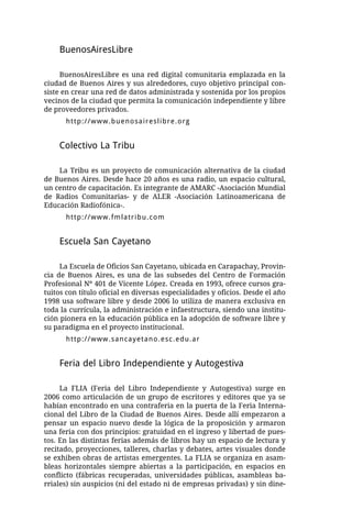 BuenosAiresLibre

     BuenosAiresLibre es una red digital comunitaria emplazada en la
ciudad de Buenos Aires y sus alrededores, cuyo objetivo principal con-
siste en crear una red de datos administrada y sostenida por los propios
vecinos de la ciudad que permita la comunicación independiente y libre
de proveedores privados.
      http://www.buenosaireslibre.org


    Colectivo La Tribu

    La Tribu es un proyecto de comunicación alternativa de la ciudad
de Buenos Aires. Desde hace 20 años es una radio, un espacio cultural,
un centro de capacitación. Es integrante de AMARC -Asociación Mundial
de Radios Comunitarias- y de ALER -Asociación Latinoamericana de
Educación Radiofónica-.
      http://www.fmlatribu.com


    Escuela San Cayetano

     La Escuela de Oficios San Cayetano, ubicada en Carapachay, Provin-
cia de Buenos Aires, es una de las subsedes del Centro de Formación
Profesional Nº 401 de Vicente López. Creada en 1993, ofrece cursos gra-
tuitos con título oficial en diversas especialidades y oficios. Desde el año
1998 usa software libre y desde 2006 lo utiliza de manera exclusiva en
toda la currícula, la administración e infaestructura, siendo una institu-
ción pionera en la educación pública en la adopción de software libre y
su paradigma en el proyecto institucional.
      http://www.sancayetano.esc.edu.ar


    Feria del Libro Independiente y Autogestiva

     La FLIA (Feria del Libro Independiente y Autogestiva) surge en
2006 como articulación de un grupo de escritores y editores que ya se
habían encontrado en una contraferia en la puerta de la Feria Interna-
cional del Libro de la Ciudad de Buenos Aires. Desde allí empezaron a
pensar un espacio nuevo desde la lógica de la proposición y armaron
una feria con dos principios: gratuidad en el ingreso y libertad de pues-
tos. En las distintas ferias además de libros hay un espacio de lectura y
recitado, proyecciones, talleres, charlas y debates, artes visuales donde
se exhiben obras de artistas emergentes. La FLIA se organiza en asam-
bleas horizontales siempre abiertas a la participación, en espacios en
conflicto (fábricas recuperadas, universidades públicas, asambleas ba-
rriales) sin auspicios (ni del estado ni de empresas privadas) y sin dine-
 