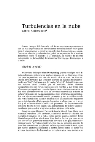 Turbulencias en la nube
    Gabriel Acquistapace*




     Corren tiempos difíciles en la red. En momentos en que contamos
con las más impresionantes herramientas de comunicación entre pares
para el intercambio y la construcción colectiva de conocimiento, nos en-
frentamos a la más grande ofensiva global para quitarnos derechos fun-
damentales como el derecho a la intimidad, al manejo de nuestra
información y a la habilidad de interactuar libremente. ¡Bienvenidos a
la nube!


    ¿Qué es la nube?

     Nube viene del inglés Cloud Computing, y tiene su origen en el di-
bujo en forma de nube que se usa hace décadas en los diagramas técni-
cos para representar una red de amplio alcance como es Internet.
Existen otros términos que se suelen usar con un significado similar co-
mo lo son "SaaS" (Software as a Service) o "Web 2.0". Estos términos, co-
mo muchos otros creados por el mercado, tienen diversas
interpretaciones que varían según quién lo nombra y qué tenga para
ofrecernos, pero podemos resumir algunas características comunes a to-
dos ellos: concretamente se trata de servicios informáticos a través de
software instalado en máquinas remotas. Estos programas están instala-
dos y se ejecutan en servidores del proveedor y son accesibles usando
una red de datos como Internet desde clientes livianos que no requieren
mayor inteligencia o lógica propia. Los datos se almacenan en el servi-
dor y el mantenimiento lo realiza el proveedor. La implementación
completa de este modelo supone una computadora de usuario vacía co-
mo cliente que accede a programas y datos alojados en la nube.
     Servicios como Blogspot, Facebook, Google (Gmail, Docs, Maps, etc.),
Microsoft Windows Live, Linkedin, Salesforce, Twitter y Youtube son
ejemplos de servicios en la nube, en los que los usuarios carecen de las
libertades que definen al software libre. Podría decirse que estos servi-
cios son un caso particular de software privativo, a los que podemos de-
nominar como "servicios privativos". Este tipo de servicios, además de
tener las restricciones propias del software privativo tradicional, agre-
gan nuevos problemas asociados al control directo sobre los datos y el
acceso a los mismos. En los servicios privativos no se tiene acceso ni si-
 