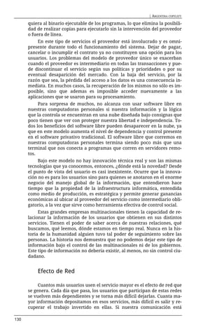 | ARGENTINA COPYLEFT

      quiera al binario ejecutable de los programas, lo que elimina la posibili-
      dad de realizar copias para ejecutarlo sin la intervención del proveedor
      o fuera de línea.
           En este tipo de servicios el proveedor está involucrado y es omni-
      presente durante todo el funcionamiento del sistema. Dejar de pagar,
      cancelar o incumplir el contrato ya no constituyen una opción para los
      usuarios. Los problemas del modelo de proveedor único se exacerban
      cuando el proveedor es intermediario en todas las transacciones y pue-
      de discontinuar el servicio según sus políticas y prioridades o por su
      eventual desaparición del mercado. Con la baja del servicio, por la
      razón que sea, la pérdida del acceso a los datos es una consecuencia in-
      mediata. En muchos casos, la recuperación de los mismos no sólo es im-
      posible, sino que ademas es imposible acceder nuevamente a las
      aplicaciones que se usaron para su procesamiento.
           Para sorpresa de muchos, no alcanza con usar software libre en
      nuestras computadoras personales si nuestra información y la lógica
      que la controla se encuentran en una nube diseñada bajo consignas que
      poco tienen que ver con proteger nuestra libertad e independencia. To-
      dos los beneficios del software libre pueden desaparecer en la nube, ya
      que en este modelo aumenta el nivel de dependencia y control presente
      en el software privativo tradicional. El software libre que corremos en
      nuestras computadoras personales termina siendo poco más que una
      terminal que nos conecta a programas que corren en servidores remo-
      tos.
           Bajo este modelo no hay innovación técnica real y son las mismas
      tecnologías que ya conocemos, entonces, ¿dónde está la novedad? Desde
      el punto de vista del usuario es casi inexistente. Ocurre que la innova-
      ción no es para los usuarios sino para quienes se anotaron en el enorme
      negocio del manejo global de la información, que entendieron hace
      tiempo que la propiedad de la infraestructura informática, entendida
      como medio de producción, es estratégica y permite generar ganancias
      económicas al ubicar al proveedor del servicio como intermediario obli-
      gatorio, a la vez que sirve como herramienta efectiva de control social.
           Estas grandes empresas multinacionales tienen la capacidad de re-
      lacionar la información de los usuarios que obtienen en sus distintos
      servicios. Tienen el poder de saber acerca de nuestras relaciones, qué
      buscamos, qué leemos, dónde estamos en tiempo real. Nunca en la his-
      toria de la humanidad alguien tuvo tal poder de seguimiento sobre las
      personas. La historia nos demuestra que no podemos dejar este tipo de
      información bajo el control de las multinacionales ni de los gobiernos.
      Este tipo de información no debería existir, al menos, no sin control ciu-
      dadano.


          Efecto de Red

           Cuantos más usuarios usen el servicio mayor es el efecto de red que
      se genera. Cada día que pasa, los usuarios que participan de estas redes
      se vuelven más dependientes y se torna más difícil dejarlas. Cuanta ma-
      yor información depositamos en esos servicios, más difícil es salir y re-
      cuperar el trabajo invertido en ellas. Si nuestra comunicación está

130
 