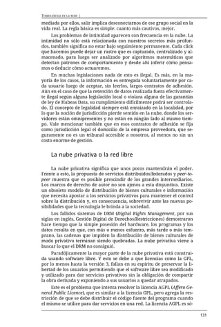 TURBULENCIAS EN LA NUBE |

mediada por ellos, salir implica desconectarnos de ese grupo social en la
vida real. La regla básica es simple: cuanto más cautivos, mejor.
     Los problemas de intimidad aparecen con frecuencia en la nube. La
intimidad no sólo está relacionada con nuestros secretos más profun-
dos, también significa no estar bajo seguimiento permanente. Cada click
que hacemos puede dejar un rastro que es capturado, centralizado y al-
macenado, para luego ser analizado por algoritmos matemáticos que
detectan patrones de comportamiento y desde ahí inferir cómo pensa-
mos o deducir cómo actuaremos.
      En muchas legislaciones nada de esto es ilegal. Es más, en la ma-
yoría de los casos, la información es entregada voluntariamente por ca-
da usuario luego de aceptar, sin leerlos, largos contratos de adhesión.
Aún en el caso de que la retención de datos realizada fuera efectivamen-
te ilegal según alguna legislación local o violara alguna de las garantías
de ley de Habeas Data, su cumplimiento difícilmente podrá ser controla-
do. El concepto de legalidad siempre está enraizado en la localidad, por
lo que la noción de jurisdicción pierde sentido en la nube, donde los ser-
vidores están omnipresentes y no están en ningún lado al mismo tiem-
po. Vale mencionar también que en esos contratos de adhesión se fija
como jurisdicción legal el domicilio de la empresa proveedora, que se-
guramente no es un tribunal accesible a nosotros, al menos no sin un
costo enorme de gestión.


      La nube privativa o la red libre

      La nube privativa significa que unos pocos mantendrán el poder.
Frente a esto, la propuesta de servicios distribuidos/federados y peer-to-
peer muestra que es posible prescindir de los grandes intermediarios.
Los marcos de derecho de autor no son ajenos a esta disyuntiva. Existe
un obsoleto modelo de distribución de bienes culturales e información
que necesita apostar a los servicios privativos para mantener el control
sobre la distribución y, en consecuencia, sobrevivir ante las nuevas po-
sibilidades que la tecnología le brinda a la sociedad.
     Los fallidos sistemas de DRM (Digital Rights Management, por sus
siglas en inglés, Gestión Digital de Derechos/Restricciones) demostraron
hace tiempo que la simple posesión del hardware, los programas y los
datos resulta en que, con más o menos esfuerzo, más tarde o más tem-
prano, las cadenas que impiden la distribución de bienes culturales de
modo privativo terminan siendo quebradas. La nube privativa viene a
buscar lo que el DRM no consiguió.
     Paradójicamente la mayor parte de la nube privativa está construi-
da usando software libre. Y esto se debe a que licencias como la GPL,
por lo menos hasta la versión 3, fallan en su espíritu de preservar la li-
bertad de los usuarios permitiendo que el software libre sea modificado
y utilizado para dar servicios privativos sin la obligación de compartir
la obra derivada y exponiendo a sus usuarios a quedar atrapados.
     Este es el problema que intenta resolver la licencia AGPL (Affero Ge-
neral Public Licence), que es similar a la licencia GPL, pero agrega la res-
tricción de que se debe distribuir el código fuente del programa cuando
el mismo se utilice para dar servicios en una red. La licencia AGPL es só-

                                                                               131
 