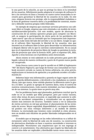 | ARGENTINA COPYLEFT

      lo una parte de la solución, ya que no protege los datos ni la intimidad
      de los usuarios. Difícilmente pueda adaptarse el concepto de software li-
      bre a los servicios en línea o resumir en cuatro cortos enunciados lo ne-
      cesario para garantizar la libertad de los usuarios en la nube. En este
      caso, ninguna licencia nos protege, sólo la responsabilidad ciudadana a
      la hora de gestionar nuestros datos y la posibilidad de construir, mante-
      ner y difundir nuestras propias redes federadas.
           Un ejemplo de empresa que construye servicios privativos con soft-
      ware libre es Google, empresa que está orientada a un modelo de termi-
      nal-libre/servidor-privativo. Con este modelo, aparte de ahorrarse la
      construcción de un sistema operativo propio para competir con Micro-
      soft, se asegura la participación de cierta parte de los partidarios del
      "open source" que aún no entendió que los componentes más importan-
      tes de su nube están del lado del servidor y no son libres. Google no apo-
      ya el software libre buscando la libertad de los usuarios, sino que
      encontró en el software libre la base para desarrollar su infraestructura
      y después liberar sólo lo que le conviene comercialmente. No es casual
      que en el repositorio de proyectos libres de Google no permitan la inclu-
      sión de proyectos que usen la licencia AGPL, pero sí soportan GPL, BSD,
      Apache y otras licencias con el problema antes mencionado.
           Ahora mismo se está subiendo en la nube privativa gran parte del
      legado cultural de nuestra civilización y parte de él quizás nunca pueda
      ser recuperado.
           Están frescos casos como lo que le sucedió en el 2009 al Suplemento
      "NO" del diario Página/12, que luego de formar una comunidad en Face-
      book encontró cerrada su cuenta de forma arbitraria, sin aviso previo,
      explicaciones ni instancia de apelación y no pudiendo acceder a la infor-
      mación.[1]
           Debemos bajar esta información y ponerla en lugar seguro antes de
      que se pierda definitivamente, y devolverle a los ciudadanos su control.
      Ahora, más que nunca, tiene sentido plantear la diferencia entre lo gra-
      tis y lo libre. Lo gratis se apropia de nuestros datos, toma el control de
      nuestras comunicaciones, viola nuestra intimidad, nos hace dependien-
      tes de sus sistemas. Lo gratis tiene un precio muy alto.
           Por los problemas hasta aquí planteados, podríamos concluir que la
      nube no es un modelo que deba prosperar, pero por varias razones,
      entre ellas temas de pura economía: es esperable que aumente la utili-
      zación de servidores compartidos y virtualizados con un aprovecha-
      miento más intensivo de recursos. También vamos a ver la utilización
      de ciertos servicios en red que permitan el abaratamiento de las termi-
      nales de acceso. Mayor seguridad, disponibilidad y un impacto ambien-
      tal positivo son otras ventajas inherentes a un modelo de clientes
      livianos. La encrucijada que tenemos como sociedad es cómo alcanza-
      mos un modelo más eficiente sin perder libertades indispensables en el
      camino.
           El modelo que se imponga en las redes informáticas va a influir di-
      rectamente sobre la libertad de cada uno de nosotros. La construcción
      de alternativas diseñadas en base a nuestras necesidades e intereses es
      indispensable. Necesitamos una arquitectura que no nos exponga al
      control y al sometimiento. Una alternativa que respete las libertades de
      los usuarios debe ser replicable y distribuible tantas veces como sea ne-

132
 