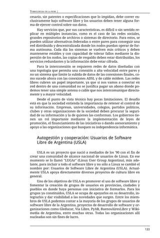 TURBULENCIAS EN LA NUBE |

cesario, sin patentes o especificaciones que lo impidan, debe correr ex-
clusivamente bajo software libre y los usuarios deben tener alguna for-
ma de ejercer control sobre sus datos.
     Hay servicios que, por sus características, es difícil o sin sentido re-
plicar en múltiples instancias, como es el caso de las redes sociales,
grandes repositorios de archivos o sistemas de directorio. Para estos, se
pueden utilizar alternativas federadas o entre pares para conseguir una
red distribuida y descentralizada donde los nodos puedan operar de for-
ma autónoma. Cada día los sistemas se vuelven más críticos y deben
mantenerse estables y con capacidad de tolerar fallos mediante la dis-
persión de los nodos, las copias de respaldo deben estar distribuidas, los
servicios redundantes y la información debe estar cifrada.
     Para la interconexión se requieren redes de datos diseñadas con
una topología que permita una conexión a alta velocidad entre pares y
no un sistema que limite la subida de datos de las conexiones finales, co-
mo sucede ahora con las conexiones ADSL y de cable módem. Las redes
libres cubren un papel importante, ya que si nos vamos a conectar en
red dentro de una comunidad no se justifica pagar un abono donde po-
demos tener una simple antena o cable que nos intercomunique directa-
mente y a mayor velocidad.
     Desde el punto de vista técnico hay pocas limitaciones. El desafío
está en que la sociedad entienda la importancia de retener el control de
su información. Empresas, universidades, colegios, partidos políticos,
clubes y otras organizaciones de la sociedad deben procurar la seguri-
dad de su información y la de quienes las conforman. Los gobiernos tie-
nen un rol importante mediante la implementación de leyes de
promoción, el financiamiento de las iniciativas o dando asesoramiento y
apoyo a las organizaciones que busquen su independencia informática.


      Autogestión y cooperación: Usuarios de Software
      Libre de Argentina (USLA)

     USLA es un proyecto que nació a mediados de los '90 con el fin de
crear una comunidad de alcance nacional de usuarios de Linux. En ese
momento se lo llamó "LUGAr" (Linux User Group Argentina), más ade-
lante, para incluir a todo el software libre y no sólo a Linux se cambió el
nombre por: Usuarios de Software Libre de Argentina (USLA). Actual-
mente USLA apoya directamente diversos proyectos de cultura libre en
general.
     Uno de los objetivos de USLA es promover el uso de software libre y
fomentar la creación de grupos de usuarios en provincias, ciudades y
pueblos en donde haya personas con iniciativa de formarlos. Para los
grupos ya constituidos, USLA se ocupa de apoyarlos en su desarrollo, in-
tegrarlos y dar visibilidad a las novedades que surgen. Entre los miem-
bros de USLA podemos contar a la mayoría de los grupos de usuarios de
software libre de la Argentina, proyectos de desarrollo de software y or-
ganizaciones como Gleducar, Vía Libre, PyAR, BuenosAiresLibre y Wiki-
media de Argentina, entre muchas otras. Todas las organizaciones allí
nucleadas son sin fines de lucro.


                                                                                133
 