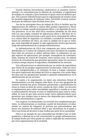 | ARGENTINA COPYLEFT

           Usando distintas herramientas colaborativas se mantiene interco-
      nectada a la comunidad para la difusión de novedades, el seguimiento
      de trabajos en conjunto y para fomentar el apoyo entre los distintos gru-
      pos. USLA provee infraestructura para la organización de eventos como
      las Jornadas Regionales de Software Libre, CaFeCONF, Festival Latinoa-
      mericano de Software Libre (FLISol), entre otros.
           Uno de los principales focos de trabajo de USLA es facilitar que las
      organizaciones de software y cultura libre puedan organizarse y llevar
      adelante su trabajo usando herramientas libres y sin depender de servi-
      cios privativos. En el año 2010 USLA mantiene alrededor de 220 sitios
      web con una amplia variedad de aplicaciones libres y 200 listas de co-
      rreo electrónico pertenecientes a gran parte de la comunidad de softwa-
      re y cultura libre de Argentina. La cantidad y variedad de servicios que
      tienen los miembros de USLA, así como la calidad con la que se entre-
      gan, sería imposible de igualar si cada organización tuviera que hacerse
      cargo del mantenimiento de su propia infraestructura.
           La infraestructura de USLA está compuesta por varios servidores
      distribuidos en 3 centros de cómputos más otros servidores de respaldo.
      Para todos los servicios se utiliza software libre. Se administra un am-
      plio espectro de aplicaciones, por ejemplo: manejadores de contenidos,
      wikis, sistemas de control de versiones, entre muchas otras. Se utilizan
      técnicas de virtualización que permiten aprovechar mejor los recursos y
      al mismo tiempo mejorar la seguridad y estabilidad de los servicios.
           Esta infraestructura es administrada por un núcleo de especialistas
      que vienen de las propias organizaciones involucradas. Todos los servi-
      cios son autogestionados y se sostienen en base a trabajo voluntario.
      Una parte importante del trabajo de USLA es capacitar a los recién llega-
      dos para que las agrupaciones puedan ir ganando independencia en la
      administración de sus servicios.
           En cuanto a la organización, no existe una estructura formal de
      funcionamiento y no hay ninguna sede física. Al ser una agrupación de
      carácter nacional hay pocas reuniones presenciales y generalmente los
      temas se tratan en listas de correo, canales de chat y wikis. Los servicios
      se implementan para cubrir necesidades específicas y cuando se ve que
      es potencialmente útil para el resto se implementan para toda la comu-
      nidad. Se trata de que cada servicio tenga varios administradores para
      garantizar que siempre haya al menos uno disponible para atender las
      tareas de mantenimiento y soporte.
           Con respecto a la financiación, los servicios son completamente gra-
      tuitos. La infraestructura se construye a partir de donaciones y el aloja-
      miento en centros de cómputos es provisto por patrocinadores que
      hacen uso intensivo de software libre y que encuentran en el apoyo a
      USLA una forma de devolver lo que reciben por parte de la comunidad.
           USLA es un ejemplo de una comunidad que decidió ir por su inde-
      pendencia y libertad en la red construyendo su propia infraestructura.
      El trabajo hecho por USLA puede ser usado y replicado sin restricciones
      por otras organizaciones de la sociedad.




134
 