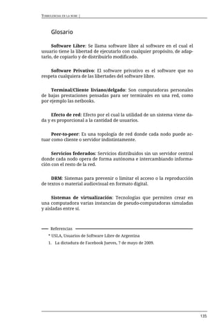 TURBULENCIAS EN LA NUBE |



      Glosario

     Software Libre: Se llama software libre al software en el cual el
usuario tiene la libertad de ejecutarlo con cualquier propósito, de adap-
tarlo, de copiarlo y de distribuirlo modificado.


    Software Privativo: El software privativo es el software que no
respeta cualquiera de las libertades del software libre.


     Terminal/Cliente liviano/delgado: Son computadoras personales
de bajas prestaciones pensadas para ser terminales en una red, como
por ejemplo las netbooks.


     Efecto de red: Efecto por el cual la utilidad de un sistema viene da-
da y es proporcional a la cantidad de usuarios.


     Peer-to-peer: Es una topología de red donde cada nodo puede ac-
tuar como cliente o servidor indistintamente.


     Servicios federados: Servicios distribuidos sin un servidor central
donde cada nodo opera de forma autónoma e intercambiando informa-
ción con el resto de la red.


     DRM: Sistemas para prevenir o limitar el acceso o la reproducción
de textos o material audiovisual en formato digital.


     Sistemas de virtualización: Tecnologías que permiten crear en
una computadora varias instancias de pseudo-computadoras simuladas
y aisladas entre sí.



     Referencias
    * USLA, Usuarios de Software Libre de Argentina
    1. La dictadura de Facebook Jueves, 7 de mayo de 2009.




                                                                             135
 