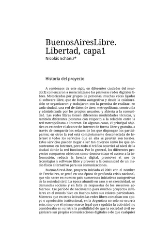 BuenosAiresLibre.
    Libertad, capa1
    Nicolás Echániz*



    Historia del proyecto

     A comienzos de este siglo, en diferentes ciudades del mun-
do[1] comenzaron a materializarse las primeras redes digitales li-
bres. Motorizadas por grupos de personas, muchas veces ligadas
al software libre, que de forma autogestiva y desde la colabora-
ción se organizaron y trabajaron con la premisa de realizar, en
cada ciudad, una red de datos de área metropolitana, construida
y administrada por los propios usuarios, y abierta a la comuni-
dad. Las redes libres tienen diferentes modalidades técnicas, y
también diferentes posturas con respecto a la relación entre la
red metropolitana e Internet. En algunos casos, el principal obje-
tivo es extender el alcance de Internet de forma libre y gratuita, a
través de compartir los enlaces de los que dispongan los partici-
pantes; en otros la red está completamente desconectada de In-
ternet y todos los servicios que en ella se prestan son locales.
Estos servicios pueden llegar a ser tan diversos como los que en-
contramos en Internet, pero todo el tráfico ocurrirá al nivel de la
ciudad donde la red funciona. Por lo general, los diferentes pro-
yectos comparten objetivos como democratizar el acceso a la in-
formación, reducir la brecha digital, promover el uso de
tecnologías y software libre y proveer a la comunidad de un me-
dio físico alternativo para sus comunicaciones.
     BuenosAiresLibre, proyecto iniciado el 2001 con el nombre
de FreeBaires, se gestó en una época de profunda crisis nacional,
que vio nacer en nuestro país numerosas iniciativas autogestivas
de la sociedad civil. La época abundó en caos y en creatividad, en
demandas sociales y en falta de respuestas de los sucesivos go-
biernos. Ese período de nacimiento para muchos proyectos simi-
lares en el mundo tuvo en Buenos Aires sus colores particulares.
Mientras que en otras latitudes las redes libres contaban con apo-
yo o aprobación institucional, en la Argentina no sólo no ocurría
esto, sino que el mismo marco legal que regulaba la actividad no
consideraba en su letra la posibilidad de que la sociedad civil or-
ganizara sus propias comunicaciones digitales o de que cualquier
 