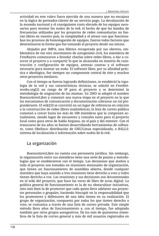 | ARGENTINA COPYLEFT

      actividad en este rubro fuera ejercida de una manera que no encajara
      en la lógica de prestador-cliente de un servicio pago. La devaluación de
      la moneda nacional y el consiguiente costo elevado de los equipos nece-
      sarios para montar los nodos de la red, el hecho de que las bandas de
      frecuencias utilizadas por los proyectos de redes comunitarias no fue-
      ran libres en nuestro país, la complejidad y el atraso con que funciona-
      ban los procesos de homologación de equipos, fueron todos factores que
      determinaron la forma que fue tomando el proyecto desde sus inicios.
           Alojados por IMPA, una fábrica recuperada por sus obreros, em-
      blemática de ese otro movimiento de autogestión civil, los miembros de
      FreeBaires comenzaron a brindar charlas sobre redes libres, a dar a co-
      nocer el proyecto y a compartir lo que se alcanzaba en materia de cons-
      trucción y configuración de equipos, antenas caseras y el software
      necesario para montar un nodo. El software libre, por su afinidad prác-
      tica e ideológica, fue siempre un componente central de éste y muchos
      otros proyectos similares.
           Con el tiempo se fueron logrando definiciones, se estableció la topo-
      logía de la red y sus características técnicas, se solicitó en FreeNet-
      works.org[2] un rango de IP para el proyecto y se determinó la
      metodología de asignación de las mismas. En 2003 se adoptó el nombre
      BuenosAiresLibre y comenzó una nueva etapa en el proyecto en la que
      los mecanismos de comunicación y documentación cobraron un rol pre-
      ponderante. El wiki[3] se convirtió en un lugar de referencia en relación
      a la construcción de redes libres inalámbricas; la lista de correo pública
      comenzó a crecer hasta los más de 500 miembros que la componen ac-
      tualmente, siendo lugar de encuentro y consulta tanto para el proyecto
      local como para otros de habla hispana, en el país y del exterior. Con el
      transcurso de los años se fueron desarrollando herramientas de softwa-
      re, como Obelisco: distribución de GNU/Linux especializada, o BALLS:
      sistema de localización e información sobre nodos de la red.


          La organización

           BuenosAiresLibre no cuenta con personería jurídica. Sin embargo,
      la organización entre sus miembros tiene una serie de pautas y metodo-
      logías que se establecieron con el tiempo. Las decisiones que atañen a
      todo el proyecto son tomadas en reuniones mensuales de organización,
      que tienen un funcionamiento de asamblea abierta, donde cualquier
      miembro que haya asistido a tres reuniones tiene derecho a voto y todos
      tienen derecho a voz. Las reuniones y sus decisiones son documentadas
      en el wiki del proyecto, que hace las veces de libro de actas digital. La
      política general de funcionamiento es la de no obstaculizar iniciativas,
      sino más bien la de promover que cada quien lleve adelante sus proyec-
      tos personales o grupales, haciendo hincapié en la responsabilidad que
      los promotores y defensores de una idea tienen en su realización. El
      grupo de organización, compuesto por todos los que tienen derecho a
      voto, se comunica a través de una lista de correo privada. Este simple
      método lleva años de funcionamiento y, con el tiempo, fue adoptado
      también por otros grupos autogestivos. De los más de quinientos miem-
      bros de la lista de correo general y más de mil usuarios registrados en


138
 