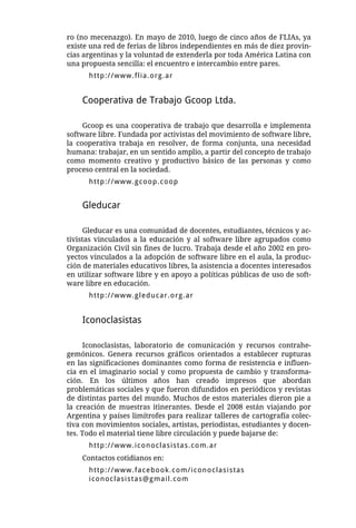 ro (no mecenazgo). En mayo de 2010, luego de cinco años de FLIAs, ya
existe una red de ferias de libros independientes en más de diez provin-
cias argentinas y la voluntad de extenderla por toda América Latina con
una propuesta sencilla: el encuentro e intercambio entre pares.
      http://www.flia.org.ar


    Cooperativa de Trabajo Gcoop Ltda.

     Gcoop es una cooperativa de trabajo que desarrolla e implementa
software libre. Fundada por activistas del movimiento de software libre,
la cooperativa trabaja en resolver, de forma conjunta, una necesidad
humana: trabajar, en un sentido amplio, a partir del concepto de trabajo
como momento creativo y productivo básico de las personas y como
proceso central en la sociedad.
      http://www.gcoop.coop


    Gleducar

      Gleducar es una comunidad de docentes, estudiantes, técnicos y ac-
tivistas vinculados a la educación y al software libre agrupados como
Organización Civil sin fines de lucro. Trabaja desde el año 2002 en pro-
yectos vinculados a la adopción de software libre en el aula, la produc-
ción de materiales educativos libres, la asistencia a docentes interesados
en utilizar software libre y en apoyo a políticas públicas de uso de soft-
ware libre en educación.
      http://www.gleducar.org.ar


    Iconoclasistas

      Iconoclasistas, laboratorio de comunicación y recursos contrahe-
gemónicos. Genera recursos gráficos orientados a establecer rupturas
en las significaciones dominantes como forma de resistencia e influen-
cia en el imaginario social y como propuesta de cambio y transforma-
ción. En los últimos años han creado impresos que abordan
problemáticas sociales y que fueron difundidos en periódicos y revistas
de distintas partes del mundo. Muchos de estos materiales dieron pie a
la creación de muestras itinerantes. Desde el 2008 están viajando por
Argentina y países limítrofes para realizar talleres de cartografía colec-
tiva con movimientos sociales, artistas, periodistas, estudiantes y docen-
tes. Todo el material tiene libre circulación y puede bajarse de:
      http://www.iconoclasistas.com.ar
    Contactos cotidianos en:
      http://www.facebook.com/iconoclasistas
      iconoclasistas@gmail.com
 