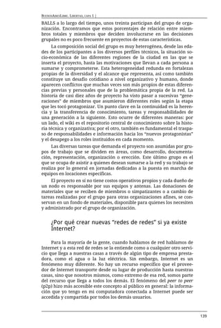 BUENOSAIRESLIBRE. LIBERTAD, CAPA 1 |

BALLS a lo largo del tiempo, unos treinta participan del grupo de orga-
nización. Encontramos que estos porcentajes de relación entre miem-
bros totales y miembros que deciden involucrarse en las decisiones
grupales no es poco frecuente en proyectos de estas características.
     La composición social del grupo es muy heterogénea, desde las eda-
des de los participantes a los diversos perfiles técnicos, la situación so-
cio-económica de las diferentes regiones de la ciudad en las que se
inserta el proyecto, hasta las motivaciones que llevan a cada persona a
sumarse y comprometerse. Esta heterogeneidad redunda en fortalezas
propias de la diversidad y el alcance que representa, así como también
constituye un desafío cotidiano a nivel organizativo y humano, donde
aparecen conflictos que muchas veces son más propios de estas diferen-
cias previas y personales que de la problemática propia de la red. La
historia de casi diez años de proyecto ha visto pasar a sucesivas “gene-
raciones” de miembros que asumieron diferentes roles según la etapa
que les tocó protagonizar. Un punto clave en la continuidad es la heren-
cia y la transferencia de conocimiento, tareas y responsabilidades de
una generación a la siguiente. Esto ocurre de diferentes maneras: por
un lado, el wiki es el repositorio central de conocimiento sobre la histo-
ria técnica y organizativa; por el otro, también es fundamental el traspa-
so de responsabilidades e información hacia los “nuevos protagonistas”
y el desapego a los roles instituidos en cada momento.
     Las diversas tareas que demanda el proyecto son asumidas por gru-
pos de trabajo que se dividen en áreas, como desarrollo, documenta-
ción, representación, organización o erección. Este último grupo es el
que se ocupa de asistir a quienes desean sumarse a la red y su trabajo se
realiza por lo general en jornadas dedicadas a la puesta en marcha de
equipos en locaciones específicas.
     El proyecto en sí no tiene costos operativos propios y cada dueño de
un nodo es responsable por sus equipos y antenas. Las donaciones de
materiales que se reciben de miembros o simpatizantes o a cambio de
tareas realizadas por el grupo para otras organizaciones afines, se con-
servan en un fondo de materiales, disponible para quienes los necesiten
y administrado por el grupo de organización.


      ¿Por qué crear nuevas “redes de redes” si ya existe
      Internet?

     Para la mayoría de la gente, cuando hablamos de red hablamos de
Internet y a esta red de redes se la entiende como a cualquier otro servi-
cio que llega a nuestras casas a través de algún tipo de empresa presta-
dora, como el agua o la luz eléctrica. Sin embargo, Internet es un
fenómeno muy diferente. No hay un recurso específico que el provee-
dor de Internet transporte desde su lugar de producción hasta nuestras
casas, sino que nosotros mismos, como extremo de esa red, somos parte
del recurso que llega a todos los demás. El fenómeno del peer to peer
(p2p) hizo más accesible este concepto al público en general: la informa-
ción que yo tengo en mi computadora conectada a Internet puede ser
accedida y compartida por todos los demás usuarios.



                                                                              139
 