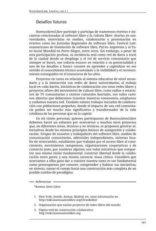 BUENOSAIRESLIBRE. LIBERTAD, CAPA 1 |



      Desafíos futuros

     BuenosAiresLibre participó y participa de numerosos eventos e ini-
ciativas relacionadas al software libre y la cultura libre: charlas en uni-
versidades, entrevistas en medios, colaboración y presentación en
eventos como las Jornadas Regionales de software libre, Festival Lati-
noamericano de Instalación de software libre, PyCon Argentina y el Fo-
ro Social Mundial en Porto Alegre, entre otros. Sin embargo, a pesar de
esta participación profusa, su incidencia real como red de datos a nivel
de la ciudad donde se despliega y el rol de servicio comunitario que
siempre se buscó, son todavía escasos en relación a su potencialidad y
uno de los desafíos a futuro consiste en aprender a capitalizar en ese
sentido el conocimiento técnico acumulado y la visibilidad y el reconoci-
miento conseguidos en el transcurso de los años.
     Proyectos en curso en relación al sistema educativo de nivel secun-
dario y a la interacción con redes de datos universitarias, el trabajo
local en cada barrio, iniciativas de colaboración con otras redes libres y
proyectos afines del movimiento de cultura libre, como radios o estacio-
nes de TV comunitarias y centros culturales barriales, son todos cami-
nos abiertos que deberemos transitar mientras sostenemos, ampliamos
y cuidamos nuestra red. También existen trabajos iniciados de colabora-
ción con poblaciones pequeñas, donde el impacto de una red comunita-
ria podría ser mucho más significativo y transformador de la vida
cotidiana de las personas que en la capital.
     En mi visión personal, quienes participamos de BuenosAiresLibre
debemos hacer un esfuerzo por acercarnos a muchos otros proyectos
que, en diferentes áreas, técnicas y no técnicas, se proponen generar al-
ternativas desde los mismos principios básicos de autogestión y colabo-
ración. Grupos de usuarios y trabajadores del software libre, medios de
comunicación comunitarios, editoriales independientes, sistemas loca-
les de intercambio, estudiantes que trabajan por el acceso libre al cono-
cimiento, movimientos campesinos, organizaciones cooperativas y de
comercio justo, por nombrar algunos; son todas iniciativas que compar-
ten una misma visión fundamental: construir libertad desde la colabo-
ración entre pares; y una misma carencia: masa crítica. Considero que
acercarnos a ellos para dar a conocer nuestra tarea es tan fundamental
como preocuparnos por conocer, comprender y habitar sus iniciativas;
en síntesis, sumar el cuerpo hacia una construcción más completa de un
posible cambio de paradigma.

     Referencias
    *Buenos Aires Libre


    1. New York, Seattle, Atenas, Madrid, etc. (más información en:
       http://wiki.buenosaireslibre.org/OtrasRedes)
    2. Organización que nuclea proyectos de redes libres del mundo.
    3. Página web de construcción colaborativa:
       http://wiki.buenosaireslibre.org


                                                                              141
 