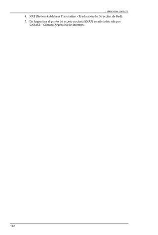 | ARGENTINA COPYLEFT

      4. NAT (Network Address Translation - Traducción de Dirección de Red).
      5. En Argentina el punto de acceso nacional (NAP) es administrado por
         CABASE – Cámara Argentina de Internet.




142
 