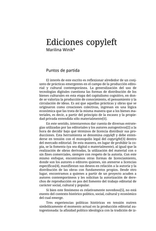 Ediciones copyleft
    Marilina Winik*




    Puntos de partida

     El interés de este escrito es reflexionar alrededor de un conj-
unto de prácticas emergentes en el campo de la producción edito-
rial y cultural contemporánea. La generalización del uso de
tecnologías digitales cuestiona las formas de distribución de los
bienes culturales en esta etapa del capitalismo cognitivo, en don-
de se valoriza la producción de conocimiento, el pensamiento y la
circulación de ideas. Es así que aquellas prácticas y obras que se
originaron como creaciones colectivas, ingresan en una lógica
económica que las trata de la misma manera que a los bienes ma-
teriales, es decir, a partir del principio de la escasez y la propie-
dad privada entendida sólo materialmente[1].
     En este sentido, intentaremos dar cuenta de diversas estrate-
gias utilizadas por las editoriales y los autores autogestivos[2] a la
hora de decidir bajo qué términos de licencia distribuir sus pro-
ducciones. Esta herramienta se denomina copyleft y debe enten-
derse en tensión con el monopolio legal del copyright[3] dentro
del mercado editorial. De esta manera, en lugar de prohibir la co-
pia, se la fomenta (ya sea digital o materialmente), al igual que la
realización de obras derivadas, la utilización del material con o
sin fines comerciales, siempre con respeto de la autoría. Con este
mismo enfoque, encontramos otras formas de licenciamiento,
donde son los autores o editores quienes, sin atenerse a licencias
específicas[4], manifiestan sus deseos en relación a la autoría y la
distribución de las obras con fundamentos propios. Desde otro
lugar, encontramos a quienes a partir de un proyecto acuden a
autores contemporáneos y les solicitan la autorización de dere-
chos de reproducción en pos del fomento del trabajo editorial de
carácter social, cultural y popular.
     Si bien este fenómeno es relativamente novedoso[5], no está
exento del contexto histórico político, social, cultural y económico
del cual emerge.
    Tres experiencias políticas históricas en tensión nutren
simbólicamente el momento actual en la producción editorial au-
togestionada: la afinidad político ideológica con la tradición de iz-
 