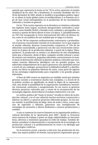 | ARGENTINA COPYLEFT

      quierda que representa la lucha en los '70; la activa oposición al modelo
      neoliberal de los años '90; y finalmente, lo ocurrido alrededor del 19 y
      20 de diciembre de 2001, donde se modifica el paradigma político vigen-
      te, se alinea la lucha global contra el neoliberalismo y se fomenta un ti-
      po de lazo social anticapitalista en la producción de los movimientos
      culturales y sociales en general.
           En los '70 la acción represiva en la dictadura en términos culturales
      fue explícita: listas negras, escritores desaparecidos, torturados y asesi-
      nados, como Rodolfo Walsh y Haroldo Conti, exiliados y perseguidos. La
      censura y quema de libros dieron el tono a la época. Y, paradójicamente,
      en 1975 fue inaugurada la Feria Internacional del Libro de Buenos Ai-
      res, como la cara pública de una realidad que se niega a sí misma.
           En los '90 las empresas multinacionales continuaron y profundiza-
      ron el proceso concentrador iniciado en la dictadura. En lo que respecta
      al mundo editorial, diversas trasnacionales compraron el 75% de las
      editoriales nacionales[6], y generaron con ello una reconversión estruc-
      tural en el plano de la producción editorial. A partir de la lógica “libro-
      producto”, la producción se orientó a la obtención de alta rentabilidad,
      antes que a fomentar, desde el libro, cualquier sentido cultural o social.
      De manera casi instintiva, pequeñas editoriales contrarrestaron el avan-
      ce hacia la destrucción editorial al plantear políticas culturales que mos-
      traban notorias diferencias ideológicas con los grandes grupos. Las
      editoriales independientes de la época generaron una identidad cultural
      a través de sus catálogos, promovieron la bibliodiversidad[7], y distribu-
      yeron sus libros en pequeñas librerías de autor, como parte de algunas
      de las estrategias implementadas para responder a los grandes grupos
      editoriales.
            A fines de 2001 ocurre en Argentina un estallido social que sintetiza
      procesos sociales y económicos mucho más complejos, y a través de él,
      la política recobra un significado, no desde la lógica de la representa-
      ción, sino desde la posibilidad de la organización asamblearia, horizon-
      tal, consensual, autónoma y autogestionada. En ese marco se gestaron
      diversos proyectos culturales que, a través de la incorporación de las
      tecnologías digitales, desarrollaron el trabajo colaborativo y en red.
           La estética política del “hazlo tú mismo” invadió la esfera de la pro-
      ducción cultural, y en el caso editorial muchos escritores comenzaron a
      fabricar sus libros y a generar proyectos editoriales propios. En ese mis-
      mo sentido, la proliferación de blogs, listas de mails y foros, como espa-
      cios de expresión y difusión, generaron una multiplicación de
      estrategias de encuentro y dieron fácilmente a conocer producciones y
      sentidos.
            A esto se sumaron los nuevos formatos en la organización política y
      cultural devenidas de la “generación post 2001”, donde se recrearon
      otras maneras de trabajar y poner en juego subjetividades no mercanti-
      listas, afectivas y resistentes apoyadas en redes de trabajo. También de-
      bemos considerar el abaratamiento e incorporación de la tecnología a la
      producción cultural y la problematización en torno a la ideología que
      las tecnologías conllevan.
           En el escenario actual, y gracias a todo esto, hay producción de sen-
      tidos, hay espacio público en tensión, hay proyectos organizados que ge-


144
 
