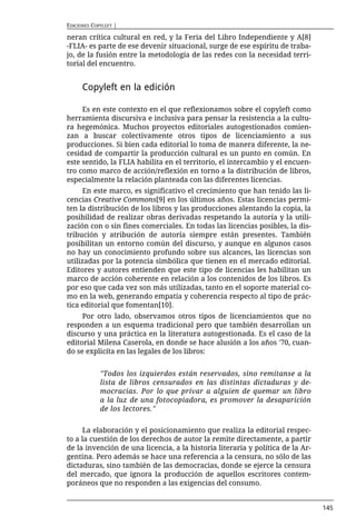 EDICIONES COPYLEFT |

neran crítica cultural en red, y la Feria del Libro Independiente y A[8]
-FLIA- es parte de ese devenir situacional, surge de ese espíritu de traba-
jo, de la fusión entre la metodología de las redes con la necesidad terri-
torial del encuentro.


      Copyleft en la edición

     Es en este contexto en el que reflexionamos sobre el copyleft como
herramienta discursiva e inclusiva para pensar la resistencia a la cultu-
ra hegemónica. Muchos proyectos editoriales autogestionados comien-
zan a buscar colectivamente otros tipos de licenciamiento a sus
producciones. Si bien cada editorial lo toma de manera diferente, la ne-
cesidad de compartir la producción cultural es un punto en común. En
este sentido, la FLIA habilita en el territorio, el intercambio y el encuen-
tro como marco de acción/reflexión en torno a la distribución de libros,
especialmente la relación planteada con las diferentes licencias.
      En este marco, es significativo el crecimiento que han tenido las li-
cencias Creative Commons[9] en los últimos años. Estas licencias permi-
ten la distribución de los libros y las producciones alentando la copia, la
posibilidad de realizar obras derivadas respetando la autoría y la utili-
zación con o sin fines comerciales. En todas las licencias posibles, la dis-
tribución y atribución de autoría siempre están presentes. También
posibilitan un entorno común del discurso, y aunque en algunos casos
no hay un conocimiento profundo sobre sus alcances, las licencias son
utilizadas por la potencia simbólica que tienen en el mercado editorial.
Editores y autores entienden que este tipo de licencias les habilitan un
marco de acción coherente en relación a los contenidos de los libros. Es
por eso que cada vez son más utilizadas, tanto en el soporte material co-
mo en la web, generando empatía y coherencia respecto al tipo de prác-
tica editorial que fomentan[10].
     Por otro lado, observamos otros tipos de licenciamientos que no
responden a un esquema tradicional pero que también desarrollan un
discurso y una práctica en la literatura autogestionada. Es el caso de la
editorial Milena Caserola, en donde se hace alusión a los años '70, cuan-
do se explicíta en las legales de los libros:


             "Todos los izquierdos están reservados, sino remítanse a la
             lista de libros censurados en las distintas dictaduras y de-
             mocracias. Por lo que privar a alguien de quemar un libro
             a la luz de una fotocopiadora, es promover la desaparición
             de los lectores."


     La elaboración y el posicionamiento que realiza la editorial respec-
to a la cuestión de los derechos de autor la remite directamente, a partir
de la invención de una licencia, a la historia literaria y política de la Ar-
gentina. Pero además se hace una referencia a la censura, no sólo de las
dictaduras, sino también de las democracias, donde se ejerce la censura
del mercado, que ignora la producción de aquellos escritores contem-
poráneos que no responden a las exigencias del consumo.


                                                                                145
 