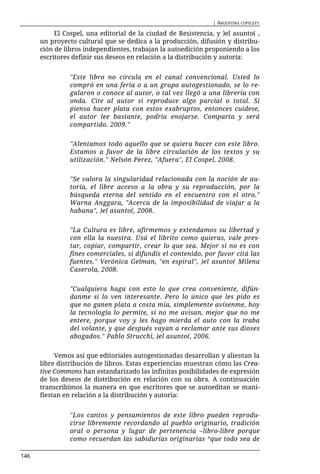 | ARGENTINA COPYLEFT

           El Cospel, una editorial de la ciudad de Resistencia, y )el asunto( ,
      un proyecto cultural que se dedica a la producción, difusión y distribu-
      ción de libros independientes, trabajan la autoedición proponiendo a los
      escritores definir sus deseos en relación a la distribución y autoría:


                "Este libro no circula en el canal convencional. Usted lo
                compró en una feria o a un grupo autogestionado, se lo re-
                galaron o conoce al autor, o tal vez llegó a una librería con
                onda. Cite al autor si reproduce algo parcial o total. Si
                piensa hacer plata con estos exabruptos, entonces cuídese,
                el autor lee bastante, podría enojarse. Comparta y será
                compartido. 2009."


                "Alentamos todo aquello que se quiera hacer con este libro.
                Estamos a favor de la libre circulación de los textos y su
                utilización." Nelsón Perez, "Afuera", El Cospel, 2008.


                "Se valora la singularidad relacionada con la noción de au-
                toría, el libre acceso a la obra y su reproducción, por la
                búsqueda eterna del sentido en el encuentro con el otro."
                Warna Anggara, "Acerca de la imposibilidad de viajar a la
                habana", )el asunto(, 2008.


                "La Cultura es libre, afirmemos y extendamos su libertad y
                con ella la nuestra. Usá el librito como quieras, vale pres-
                tar, copiar, compartir, crear lo que sea. Mejor si no es con
                fines comerciales, si difundís el contenido, por favor citá las
                fuentes." Verónica Gelman, "en espiral", )el asunto( Milena
                Caserola, 2008.


                "Cualquiera haga con esto lo que crea conveniente, difún-
                danme si lo ven interesante. Pero lo único que les pido es
                que no ganen plata a costa mía, simplemente avísenme, hoy
                la tecnología lo permite, si no me avisan, mejor que no me
                entere, porque voy y les hago mierda el auto con la traba
                del volante, y que después vayan a reclamar ante sus dioses
                abogados." Pablo Strucchi, )el asunto(, 2006.


           Vemos así que editoriales autogestionadas desarrollan y alientan la
      libre distribución de libros. Estas experiencias muestran cómo las Crea-
      tive Commons han estandarizado las infinitas posibilidades de expresión
      de los deseos de distribución en relación con su obra. A continuación
      transcribimos la manera en que escritores que se autoeditan se mani-
      fiestan en relación a la distribución y autoría:


                "Los cantos y pensamientos de este libro pueden reprodu-
                cirse libremente recordando al pueblo originario, tradición
                oral o persona y lugar de pertenencia –libro-libre porque
                como recuerdan las sabidurías originarias “que todo sea de

146
 