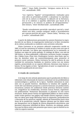 EDICIONES COPYLEFT |

             todos”." Xuan Pablo González: "Antiguos cantos de la tie-
             rra", autoeditado. 2009.


             "Los registros “legales” correspondientes realizados para
             esta obra no pretenden prohibir o desalentar la reproduc-
             ción de la cultura ni bloquear la difusión de la literatura.
             Eso se lo cedemos a aquellas editoriales que hacen de la
             persecución y la censura su política de enriquecimiento."
             Don Genaro, "Amor Dev(b)orando", autoeditado 2006.


             "Queda rotundamente permitido reproducir parcial o total-
             mente esta obra, usando cualquier medio o procedimiento
             por expresa petición del autor." Simón Cañas, "Permiso, voy
             y vuelvo", autoeditado 2007.


     A partir de elaboraciones personales los autores fomentan la repro-
ducción de sus libros, la reapropación intelectual y la libre circulación
de la cultura analizando su condición como activistas culturales.
     Eloísa Cartonera es un proyecto editorial cooperativo nacido en
2003, al cual los cartoneros le venden el cartón un poco más caro que el
precio de mercado. Los libros que manufacturan en la cartonería, se
realizan con tapas de cartón pintado. El catálogo de libros -con más de
200 títulos- se arma pidiéndole a diferentes escritores locales consagra-
dos –Fabián Casas, César Aira, Washington Cucurto, Alan Pauls- que ce-
dan los derechos sobre un cuento/relato/poesía para promover el
proyecto social cartonero. Eloísa Cartonera ha sido la primera de una
cantidad de cartonerías fundadas en América Latina con ese mismo
espíritu, promoviendo en un soporte diferente, literatura muy buena y
barata. En las legales se leen: "Agradecemos al autor su cooperación au-
torizando la publicación de este texto."


      A modo de conclusión

     A lo largo de este artículo planteamos que la producción de libros y
editoriales está relacionada de manera contextual con las problemáticas
sociotecnológicas y políticas de la época. También esbozamos la cone-
xión con su pasado histórico. Abordamos la temática del copyleft, a
través del cual distintos proyectos y autores licencian sus producciones,
encuentran caminos de confluencia desde prácticas literarias auténti-
cas, resignifican las establecidas, inventan nuevas formas, experimen-
tan políticamente. Numerosas discusiones se plantean en este nuevo
escenario, desde pensar formas de legitimidad pública en obras intelec-
tuales (como generar una página web donde autores expresen e inscri-
ban sus obras para luego liberarlas) hasta la expansión, profundización
y discusión de las prácticas copyleft, además de fomentarlas hacia otras
áreas de la producción cultural. Algunos afirman que los libros están
por desaparecer con la llegada de nuevos dispositivos electrónicos, que
permiten almacenar infinidad de libros. Nosotros, sin embargo, pensa-
mos que los libros están más presentes que nunca y que la historia se es-
cribe en soporte material.

                                                                            147
 