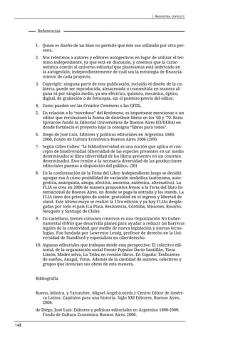 | ARGENTINA COPYLEFT



       Referencias


      1. Quien es dueño de un bien no permite que éste sea utilizado por otra per-
         sona.
      2. Nos referimos a autores y editores autogestivos en lugar de utilizar el tér-
         mino independiente, ya que está en discusión, y creemos que la carac-
         terística común al universo editorial que planteamos está imbricado en
         la autogestión, independientemente de cuál sea la estrategia de financia-
         miento de cada proyecto.
      3. Copyright: ninguna parte de esta publicación, incluido el diseño de la cu-
         bierta, puede ser reproducida, almacenada o transmitida en manera al-
         guna ni por ningún medio, ya sea eléctrico, químico, mecánico, óptico,
         digital, de grabación o de fotocopia, sin el permiso previo del editor.
      4. Como pueden ser las Creative Commons o las GFDL.
      5. En relación a lo “novedoso” del fenómeno, es importante mencionar a un
         editor que revolucionó la forma de distribuir libros en los '60 y '70. Boris
         Spivacow fundó la Editorial Universitaria de Buenos Aires (EUDEBA) en
         donde fortaleció el proyecto bajo la consigna “libros para todos”.
      6. Diego de José Luis, Editores y políticas editoriales en Argentina 1880-
         2000, Fondo de Cultura Económica Buenos Aires 2006 (209)
      7. Según Gilles Colleu: “la bibliodiversidad es una noción que aplica el con-
         cepto de biodiversidad (diversidad de las especies presentes en un medio
         determinado) al libro (diversidad de los libros presentes en un contexto
         determinado). Esto remite a la necesaria diversidad de las producciones
         editoriales puestas a disposición del público. (30)
      8. En la conformación de la Feria del Libro Independiente luego se decidió
         agregar esa A como posibilidad de variación simbólica (autónoma, auto-
         gestiva, anarquista, amiga, afectiva, amorosa, auténtica, alternativa). La
         FLIA se crea en 2006 de manera propositiva frente a la Feria del libro In-
         ternacional de Buenos Aires, en donde se paga la entrada y los stands. La
         FLIA tiene dos principios de unión: gratuidad en el ingreso y libertad de
         stand. Este último mayo se realizó la 13ra edición y ya hay FLIAs desple-
         gadas por todo el país (La Plata, Resistencia, Córdoba, Misiones, Rosario,
         Neuquén y Santiago de Chile).
      9. En castellano, bienes comunes creativos es una Organización No Guber-
         namental (ONG) que desarrolla planes para ayudar a reducir las barreras
         legales de la creatividad, por medio de nueva legislación y nuevas tecno-
         logías. Fue fundada por Lawrence Lessig, profesor de derecho en la Uni-
         versidad de Standford y especialista en ciberderecho.
      10. Algunas editoriales que trabajan desde esta perspectiva: El colectivo edi-
          torial, de la organización social Frente Popular Darío Santillán, Tinta
          Limón, Madre selva, La Tribu en versión libros. En España: Traficantes
          de sueños, Anagal, Virus. Además de la cantidad de autores, colectivos y
          grupos que licencian sus obras de esta manera.


      Bibliografía


      Bueno, Mónica, y Taroncher, Miguel Ángel (coords.): Centro Editor de Améri-
         ca Latina. Capítulos para una historia. Siglo XXI Editores, Buenos Aires,
         2006.
      de Diego, José Luis: Editores y políticas editoriales en Argentina 1880-2000.
         Fondo de Cultura Económica Buenos Aires, 2006.

148
 