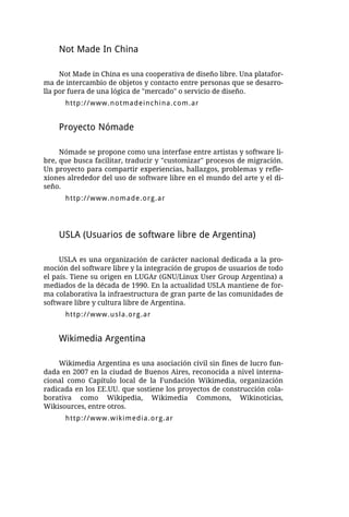 Not Made In China

     Not Made in China es una cooperativa de diseño libre. Una platafor-
ma de intercambio de objetos y contacto entre personas que se desarro-
lla por fuera de una lógica de "mercado" o servicio de diseño.
      http://www.notmadeinchina.com.ar


    Proyecto Nómade

     Nómade se propone como una interfase entre artistas y software li-
bre, que busca facilitar, traducir y "customizar" procesos de migración.
Un proyecto para compartir experiencias, hallazgos, problemas y refle-
xiones alrededor del uso de software libre en el mundo del arte y el di-
seño.
      http://www.nomade.org.ar




    USLA (Usuarios de software libre de Argentina)

     USLA es una organización de carácter nacional dedicada a la pro-
moción del software libre y la integración de grupos de usuarios de todo
el país. Tiene su origen en LUGAr (GNU/Linux User Group Argentina) a
mediados de la década de 1990. En la actualidad USLA mantiene de for-
ma colaborativa la infraestructura de gran parte de las comunidades de
software libre y cultura libre de Argentina.
      http://www.usla.org.ar


    Wikimedia Argentina

    Wikimedia Argentina es una asociación civil sin fines de lucro fun-
dada en 2007 en la ciudad de Buenos Aires, reconocida a nivel interna-
cional como Capítulo local de la Fundación Wikimedia, organización
radicada en los EE.UU. que sostiene los proyectos de construcción cola-
borativa como Wikipedia, Wikimedia Commons, Wikinoticias,
Wikisources, entre otros.
      http://www.wikimedia.org.ar
 