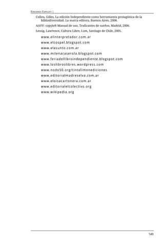 EDICIONES COPYLEFT |

    Colleu, Gilles, La edición Independiente como herramienta protagónica de la
        bibliodiversidad. La marca editora, Buenos Aires, 2008.
    AAVV: copyleft Manual de uso, Traficantes de sueños, Madrid, 2006.
    Lessig, Lawrence, Cultura Libre, Lom, Santiago de Chile, 2005.

        www.elinterpretador.com.ar
        www.elcospel.blogspot.com
        www.elasunto.com.ar
        www.milenacaserola.blogspot.com
        www.feriadellibroindependiente.blogspot.com
        www.loslibroslibres.wordpress.com
        www.nodo50.org/tintalimonediciones
        www.editorialmadreselva.com.ar
        www.eloisacartonera.com.ar
        www.editorialelcolectivo.org
        www.wikipedia.org




                                                                                  149
 