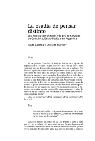 La osadía de pensar
    distinto
    Los medios comunitarios y la Ley de Servicios
    de Comunicación Audiovisual en Argentina

    Paula Castello y Santiago Marino*



    Uno

     En un país del Cono Sur de América Latina, un conjunto de
organizaciones sociales milita durante más de 25 años para
conseguir que se democratice un aspecto clave de la cultura. Por
diversas y peculiares situaciones, el gobierno de ese país –que du-
rante más de cinco años ha llevado adelante políticas que impi-
dieron ese proceso– hace suyas las demandas de ese colectivo y
convoca a un debate participativo y plural que deriva en la san-
ción de la Ley de Servicios de Comunicación Audiovisual, con ma-
yorías amplias y diversas en ambas cámaras del Congreso de la
Nación. Algunos meses más tarde, con la denuncia de un diputa-
do nacional en un juzgado de su provincia, la aplicación de la fla-
mante normativa queda suspendida argumentando “vicios de
nulidad” en su sanción, y se restablece la ley decretada por la úl-
tima dictadura militar.
    ¿Qué es la libertad? ¿Una conquista? ¿Una concesión? ¿Un
derecho?


    Dos

          Placa de televisión: “TN puede desaparecer. Si se san-
          ciona la nueva Ley de Medios K podrían desaparecer
          varios canales de noticias”.


    Cunde el pánico. Un señor en su sofá frunce el seño y hace
que no con la cabeza con agria resignación. Es que dicen que el
Estado está atentando contra los medios de comunicación, quiere
cerrar canales de televisión para que sólo se difunda la versión
 