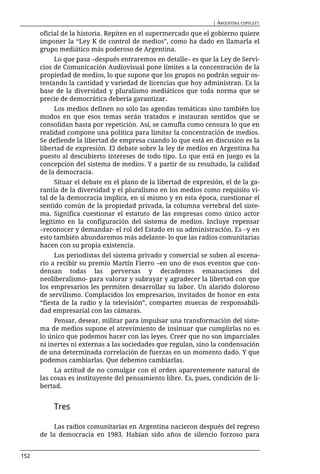 | ARGENTINA COPYLEFT

      oficial de la historia. Repiten en el supermercado que el gobierno quiere
      imponer la “Ley K de control de medios”, como ha dado en llamarla el
      grupo mediático más poderoso de Argentina.
           Lo que pasa –después entraremos en detalle– es que la Ley de Servi-
      cios de Comunicación Audiovisual pone límites a la concentración de la
      propiedad de medios, lo que supone que los grupos no podrán seguir os-
      tentando la cantidad y variedad de licencias que hoy administran. Es la
      base de la diversidad y pluralismo mediáticos que toda norma que se
      precie de democrática debería garantizar.
           Los medios definen no sólo las agendas temáticas sino también los
      modos en que esos temas serán tratados e instauran sentidos que se
      consolidan hasta por repetición. Así, se camufla como censura lo que en
      realidad compone una política para limitar la concentración de medios.
      Se defiende la libertad de empresa cuando lo que está en discusión es la
      libertad de expresión. El debate sobre la ley de medios en Argentina ha
      puesto al descubierto intereses de todo tipo. Lo que está en juego es la
      concepción del sistema de medios. Y a partir de su resultado, la calidad
      de la democracia.
           Situar el debate en el plano de la libertad de expresión, el de la ga-
      rantía de la diversidad y el pluralismo en los medios como requisito vi-
      tal de la democracia implica, en sí mismo y en esta época, cuestionar el
      sentido común de la propiedad privada, la columna vertebral del siste-
      ma. Significa cuestionar el estatuto de las empresas como único actor
      legítimo en la configuración del sistema de medios. Incluye repensar
      –reconocer y demandar- el rol del Estado en su administración. Es –y en
      esto también abundaremos más adelante- lo que las radios comunitarias
      hacen con su propia existencia.
           Los periodistas del sistema privado y comercial se suben al escena-
      rio a recibir su premio Martín Fierro –en uno de esos eventos que con-
      densan todas las perversas y decadentes emanaciones del
      neoliberalismo- para valorar y subrayar y agradecer la libertad con que
      los empresarios les permiten desarrollar su labor. Un alarido doloroso
      de servilismo. Complacidos los empresarios, invitados de honor en esta
      “fiesta de la radio y la televisión”, comparten muecas de responsabili-
      dad empresarial con las cámaras.
           Pensar, desear, militar para impulsar una transformación del siste-
      ma de medios supone el atrevimiento de insinuar que cumplirlas no es
      lo único que podemos hacer con las leyes. Creer que no son imparciales
      ni inertes ni externas a las sociedades que regulan, sino la condensación
      de una determinada correlación de fuerzas en un momento dado. Y que
      podemos cambiarlas. Que debemos cambiarlas.
           La actitud de no comulgar con el orden aparentemente natural de
      las cosas es instituyente del pensamiento libre. Es, pues, condición de li-
      bertad.


          Tres

           Las radios comunitarias en Argentina nacieron después del regreso
      de la democracia en 1983. Habían sido años de silencio forzoso para


152
 