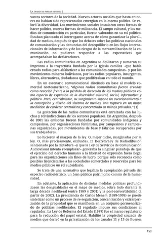 LA OSADÍA DE PENSAR DISTINTO |

vastos sectores de la sociedad. Nuevos actores sociales que hasta enton-
ces no habían sido representados emergían en la escena política. Se va-
loró la diversidad. Los movimientos sociales instalaron otras formas de
hacer política, nuevas formas de militancia. El campo cultural, y los me-
dios de comunicación en particular, fueron valorados en su rol político.
Estaban planteado el interrogante acerca de cómo garantizar la plurali-
dad de medios, después de que los debates sobre las políticas nacionales
de comunicación y las denuncias del desequilibrio en los flujos interna-
cionales de información y de los riesgos de la mercantilización de la co-
municación no pudieran responder a las expectativas que
acompañaban las declaraciones.
     Las radios comunitarias en Argentina se deslizaron y sumaron su
impronta a la trayectoria fundada por la Iglesia católica –que había
creado radios para alfabetizar a las comunidades campesinas– y por los
movimientos mineros bolivianos, por las radios populares, insurgentes,
libres, alternativas, ciudadanas que proliferaban en todo el mundo.
     En un escenario comunicacional diseñado en base al modelo co-
mercial norteamericano, “algunas radios comunitarias fueron creadas
como reacción frente a la pérdida de dirección de los medios públicos co-
mo espacio de expresión de la diversidad cultural, social, informativa y
política. Pero, centralmente, su surgimiento supone un cuestionamiento a
la concepción y diseño del sistema de medios, una ruptura en un mapa
mediático de carácter centralista y concentrado en manos privadas.” [1]
     La gestación de las radios comunitarias está enraizada con las lu-
chas y reivindicaciones de los sectores populares. En Argentina, después
de 2001 las emisoras fueron fundadas por comunidades indígenas y
campesinas, por organizaciones feministas, por campesinos y campesi-
nas organizadas, por movimientos de base y fábricas recuperadas por
sus trabajadores.
     Lo hicieron al margen de la ley. O, mejor dicho, marginadas por la
ley. O, más precisamente, excluidas. El Decreto/Ley de Radiodifusión
sancionado por la dictadura –y que la Ley de Servicios de Comunicación
Audiovisual intenta reemplazar– generaba la singular paradoja de que
el ejercicio del derecho humano a la libertad de expresión fuera ilegal
para las organizaciones sin fines de lucro, porque sólo reconocía como
posibles licenciatarias a las sociedades comerciales y reservaba para los
medios públicos un rol subsidiario.
    Se trata de una normativa que legaliza la apropiación privada del
espectro radioeléctrico, un bien público patrimonio común de la huma-
nidad.
     En adelante, la aplicación de distintas medidas políticas profundi-
zaron las desigualdades en el mapa de medios, sobre todo durante la
larga década neoliberal (entre 1989 y 2001) y la post-convertibilidad (a
partir de 2002). La presidencia de Carlos Menem (1989-1999) se puede
sintetizar como un proceso de re-regulación, concentración y extranjeri-
zación de la propiedad que se manifiesta en un conjunto pormenoriza-
do de políticas neoliberales. El regulado impuso sus condiciones al
regulador. La Ley de Reforma del Estado (1989) fue el marco regulatorio
para la reducción del papel estatal. Habilitó la propiedad cruzada de
medios que derivó en la privatización de los canales 11 y 13 de Buenos


                                                                            153
 
