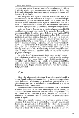 LA OSADÍA DE PENSAR DISTINTO |

ca. Cuatro años más tarde, ese documento fue tomado por la Presidenta
Cristina Fernández como fundamento del proyecto de Ley de Servicios
de Comunicación Audiovisual, en un contexto particular de disputa polí-
tica con el Grupo Clarín.
     Sólo tres puntos para expresar el espíritu de esta norma. Uno, el re-
conocimiento de los tres sectores en el campo de la comunicación: pri-
vado comercial, público y sin fines de lucro. Dos, la reserva para este
último del 33% de las frecuencias del espectro radioeléctrico. Tres, los lí-
mites a la concentración de medios, con un máximo de diez licencias
permitidas, topes para cada tipo de medio y límites por zona geográfica.
     Antes de llegar al Congreso de la Nación, el proyecto recibió 512
modificaciones, incorporadas a partir de las instancias de consulta con-
vocadas por el Poder Ejecutivo a través de foros en todo el país. AMARC
Argentina participó activamente de ese proceso. Una de las enmiendas
que impulsó fue incorporada en el artículo 4º de la Ley, que ahora esta-
blece que las emisoras comunitarias “Son actores privados que tienen
una finalidad social y se caracterizan por ser gestionadas por organiza-
ciones sociales de diverso tipo sin fines de lucro. Su característica funda-
mental es la participación de la comunidad tanto en la propiedad del
medio, como en la programación, administración, operación, financia-
miento y evaluación. Se trata de medios independientes y no gubernamen-
tales. En ningún caso se la entenderá como un servicio de cobertura
geográfica restringida.”
     En medio de enfurecidos discursos donde pocos intereses quedaron
velados, la Ley de Servicios de Comunicación Audiovisual fue sanciona-
da por el Senado de la Nación el 10 de octubre de 2009 con 44 votos a fa-
vor y 24 en contra[3]. Sin embargo, desde los primeros meses de 2010 su
aplicación se encuentra suspendida por una serie de medidas judiciales
definidas a partir de presentaciones particulares y de discutible legali-
dad y legitimidad.


      Cinco

     El derecho a la comunicación es un derecho humano inalienable y
central. Completa el conjunto de derechos que nos permite constituirnos
como ciudadanos y ciudadanas y es vehículo de otros derechos, es un
elemento necesario para la posibilidad de su cumplimiento o, al menos,
de su conocimiento y su demanda.
     Desde su concepción como derecho humano en 1949, la libertad de
expresión comprende las facultades de investigar, buscar, recibir y di-
fundir informaciones, opiniones e ideas a través de cualquier medio: ra-
dio, prensa escrita, televisión y otros servicios de comunicación
audiovisual, expresiones artísticas, demostraciones culturales o cual-
quier otro soporte.
     El acceso de todas las personas a la comunicación implica la univer-
salización de la cobertura y la posibilidad de optar entre una variedad
de mensajes que garanticen la diversidad. La participación ciudadana
en los procesos comunicacionales se manifiesta en la posibilidad de emi-
tir mensajes, de discutir decisiones editoriales y de incidir en las políti-


                                                                               155
 