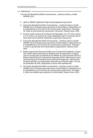 LA OSADÍA DE PENSAR DISTINTO |


      Referencias
    * Asociación Mundial de Radios Comunitarias – América Latina y Caribe
        (AMARC ALC).


    1. ¿Qué es AMARC Argentina? http://amarcargentina.org.ar/web
    2. Asociación Mundial de Radios Comunitarias – América Latina y Caribe
       (AMARC ALC); Principios para garantizar la diversidad y el pluralismo en
       la radiodifusión y los servicios de comunicación audiovisual, “Principio
       36. Sobre la renovación de concesiones o licencias”; Buenos Aires, 2010.
    3. Ya tenía media sanción de la Cámara de Diputados, con 127 votos a favor
       y 3 en contra, y la ausencia de varios legisladores que se retiraron del re-
       cinto antes de la votación señalando su oposición al proyecto.
    4. Asociación Mundial de Radios Comunitarias – América Latina y Caribe
       (AMARC ALC); Principios para garantizar la diversidad y el pluralismo en
       la radiodifusión y los servicios de comunicación audiovisual, “Principio
       3. Sobre la promoción de la diversidad y el pluralismo”; Buenos Aires,
       2010.
    5. Relator Especial de Naciones Unidas para la Libertad de Opinión y Expre-
       sión (ONU), Representante de la Organización de Seguridad y Coopera-
       ción en Europa para la Libertad de los Medios de Comunicación (OSCE) y
       Relator Especial para la Libertad de Expresión (OEA); «Mecanismos inter-
       nacionales para la Promoción de la Libertad de Expresión - Declaración
       Conjunta Desafíos a la Libertad de Expresión en el Nuevo Siglo», 19 y 20
       de noviembre de 2001. Disponible en www.cidh.org/Relatoria
    6. Asociación Mundial de Radios Comunitarias – América Latina y Caribe
       (AMARC ALC); Principios para garantizar la diversidad y el pluralismo en
       la radiodifusión y los servicios de comunicación audiovisual, “Principio
       4. Sobre las medidas para promover la diversidad”; Buenos Aires, 2010.




                                                                                      157
 