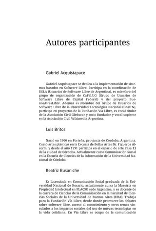 Autores participantes


    Gabriel Acquistapace

     Gabriel Acquistapace se dedica a la implementación de siste-
mas basados en Software Libre. Participa en la coordinación de
USLA (Usuarios de Software Libre de Argentina), es miembro del
grupo de organización de CaFeLUG (Grupo de Usuarios de
Software Libre de Capital Federal) y del proyecto Bue-
nosAiresLibre. Además es miembro del Grupo de Usuarios de
Software Libre de la Universidad Tecnológica Nacional (GnUTN),
participa en proyectos de la Fundación Vía Libre, es vocal titular
de la Asociación Civil Gleducar y socio fundador y vocal suplente
en la Asociación Civil Wikimedia Argentina.


    Luis Britos

     Nació en 1966 en Porteña, provincia de Córdoba, Argentina.
Cursó artes plásticas en la Escuela de Bellas Artes Dr. Figueroa Al-
corta, y desde el año 1991 participa en el espacio de arte Casa 13
de la ciudad de Córdoba. Actualmente cursa Comunicación Social
en la Escuela de Ciencias de la Información de la Universidad Na-
cional de Córdoba.


    Beatriz Busaniche

     Es Licenciada en Comunicación Social graduada de la Uni-
versidad Nacional de Rosario, actualmente cursa la Maestría en
Propiedad Intelectual en FLACSO sede Argentina, y es docente de
la carrera de Ciencias de la Comunicación en la Facultad de Cien-
cias Sociales de la Universidad de Buenos Aires (UBA). Trabaja
para la Fundación Vía Libre, desde donde promueve los debates
sobre software libre, acceso al conocimiento y otros temas vin-
culados a los impactos sociales del uso de nuevas tecnologías en
la vida cotidiana. En Vía Libre se ocupa de la comunicación
 