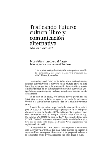 Traficando Futuro:
    cultura libre y
    comunicación
    alternativa
    Sebastián Vázquez*



    1- Las ideas son como el fuego.
    Sólo se conservan comunicándose.

          “...la comunicación ha olvidado su originario sentido
          de «comunión», que exige la amorosa presencia del
          otro” Héctor Schmucler


     La experiencia del Colectivo La Tribu, como medio de comu-
nicación alternativo en el universo de la Cultura libre, ha sido
hasta hoy una experiencia de intercambio, intervención, y aporte
a la construcción de un campo que consideramos subversivo y es-
tratégico de las resistencias y debates globales que se están dando
actualmente.
    En el caso de La Tribu, este vínculo nace a partir del año
2004, año en que La Tribu se conecta, a través de amigos en
común, a la comunidad de software libre de la Ciudad de Buenos
Aires.
     A partir de esta primer experiencia de intercambio, a princi-
pios de 2005, La Tribu decide migrar gran parte de las computa-
doras de la casa de Lambaré 873 a software libre, primer paso
concreto de una construcción que continúa hasta el día de hoy.
Ese mismo año (2005), la casa de La Tribu es sede del primer
FLISOL (Festival Latinoamericano de Instalación de Software Li-
bre) que se hacía en la Ciudad de Buenos Aires, experiencia que
repite en el año 2009.
     De este modo, La Tribu, dentro del campo de la comunica-
ción alternativa argentina, fue una radio pionera en migrar a
software libre, y en apoyar firmemente a los grupos vinculados a
la comunidad en las diversas acciones que estos llevan a cabo.
 