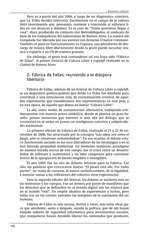 | ARGENTINA COPYLEFT

           Pero es a partir del año 2008, y luego de un diagnóstico colectivo,
      que La Tribu decidió intervenir fuertemente en el campo de la cultura
      libre (movimiento que, pensamos, contiene y trasciende al software li-
      bre en sus alcances y debates). Es el caso de “Todxs queremos llegar a
      casa”, disco producido en conjunto con Metrodelegados, el sindicato de
      base de los trabajadores del subterráneo de Buenos Aires. La música allí
      compilada fue liberada por sus autores con licencias Creative Commons.
      También se puso en funcionamiento La Copiona, una plataforma de des-
      carga de música libre (Burnstation) donde la gente puede escuchar mú-
      sica y copiarla a un CD de manera gratuita.
           Sin embargo, el gesto más contundente tal vez haya sido “Fábrica
      de fallas”, el primer Festival de Cultura Libre y copyleft realizado en la
      Ciudad de Buenos Aires.


          2- Fábrica de Fallas: reuniendo a la diáspora
          libertaria

           Fábrica de Fallas, además de un festival de Cultura Libre y copyleft,
      es un dispositivo poético-político que desde La Tribu fue diseñado para
      contribuir a una articulación real, de contaminación creativa, de aque-
      llas experiencias que consideramos son representativas en este país, y
      en esta época, de aquello que dimos en llamar “Cultura Libre”.
           Es ahí, como medio de comunicación alternativa, trabajando coti-
      dianamente con materia prima simbólica, donde se plantea un gran de-
      safío: pensar instancias que intenten ir más allá del diálogo, que se
      conviertan en el andar en praxis, en inteligencia colectiva y subjetivida-
      des autónomas.
           La primera edición de Fábrica de Fallas, realizada el 21 y 22 de no-
      viembre de 2008, fue atravesada por la consigna “Las ideas son como el
      fuego, sólo se conservan comunicándose”. En esa ocasión, el debate estu-
      vo fuertemente anclado en los usos liberadores de las tecnologías y en la
      mal llamada propiedad intelectual. Un momento luminoso, paradigma
      de nuestra mirada acerca de este campo, fue el cruce entre un desarro-
      llador de software y matemático y un líder campesino para conversar
      acerca de la apropiación de bienes tangibles e intangibles.
           El año 2009, fue un año de debates intensos para la Fábrica. Ese
      año, las palabras que convocaron fueron “El pirata está ahí. Por todas
      partes”: un modo de correrse, al menos simbólicamente, de la legalidad,
      e intentar sumar a las reflexiones del colectivo otras experiencias.
           Para la segunda edición del festival, los debates se anclaron más en
      los territorios y los cuerpos. Fue un intento por poner de manifiesto que
      los derechos que se defienden en el mundo digital son los mismos que
      en el mundo “real”. Un amplio abanico de experiencias y luchas, pero
      todas con un eje común: extender los márgenes de la autonomía del ser
      humano.
          Fábrica de Fallas es una excusa, festiva a veces, más seria otras, pa-
      ra que alrededor, antes y después, suceda la política: que de allí hayan
      surgido talleres de seguridad informática para movimientos sociales,
      que compañeros hayan decidido liberar los contenidos que producen,


160
 