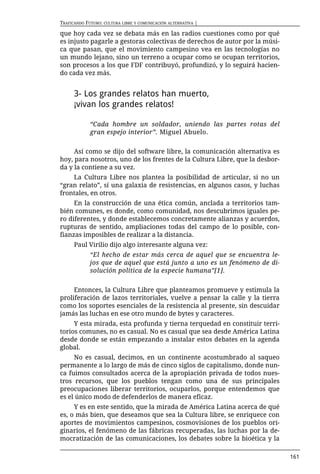 TRAFICANDO FUTURO: CULTURA LIBRE Y COMUNICACIÓN ALTERNATIVA |

que hoy cada vez se debata más en las radios cuestiones como por qué
es injusto pagarle a gestoras colectivas de derechos de autor por la músi-
ca que pasan, que el movimiento campesino vea en las tecnologías no
un mundo lejano, sino un terreno a ocupar como se ocupan territorios,
son procesos a los que FDF contribuyó, profundizó, y lo seguirá hacien-
do cada vez más.


      3- Los grandes relatos han muerto,
      ¡vivan los grandes relatos!

             “Cada hombre un soldador, uniendo las partes rotas del
             gran espejo interior”. Miguel Abuelo.


     Así como se dijo del software libre, la comunicación alternativa es
hoy, para nosotros, uno de los frentes de la Cultura Libre, que la desbor-
da y la contiene a su vez.
    La Cultura Libre nos plantea la posibilidad de articular, si no un
“gran relato”, sí una galaxia de resistencias, en algunos casos, y luchas
frontales, en otros.
     En la construcción de una ética común, anclada a territorios tam-
bién comunes, es donde, como comunidad, nos descubrimos iguales pe-
ro diferentes, y donde establecemos concretamente alianzas y acuerdos,
rupturas de sentido, ampliaciones todas del campo de lo posible, con-
fianzas imposibles de realizar a la distancia.
      Paul Virilio dijo algo interesante alguna vez:
             “El hecho de estar más cerca de aquel que se encuentra le-
             jos que de aquel que está junto a uno es un fenómeno de di-
             solución política de la especie humana”[1].


     Entonces, la Cultura Libre que planteamos promueve y estimula la
proliferación de lazos territoriales, vuelve a pensar la calle y la tierra
como los soportes esenciales de la resistencia al presente, sin descuidar
jamás las luchas en ese otro mundo de bytes y caracteres.
     Y esta mirada, esta profunda y tierna terquedad en constituir terri-
torios comunes, no es casual. No es casual que sea desde América Latina
desde donde se están empezando a instalar estos debates en la agenda
global.
     No es casual, decimos, en un continente acostumbrado al saqueo
permanente a lo largo de más de cinco siglos de capitalismo, donde nun-
ca fuimos consultados acerca de la apropiación privada de todos nues-
tros recursos, que los pueblos tengan como una de sus principales
preocupaciones liberar territorios, ocuparlos, porque entendemos que
es el único modo de defenderlos de manera eficaz.
     Y es en este sentido, que la mirada de América Latina acerca de qué
es, o más bien, que deseamos que sea la Cultura libre, se enriquece con
aportes de movimientos campesinos, cosmovisiones de los pueblos ori-
ginarios, el fenómeno de las fábricas recuperadas, las luchas por la de-
mocratización de las comunicaciones, los debates sobre la bioética y la

                                                                             161
 