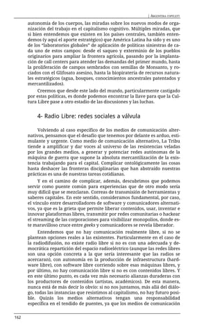 | ARGENTINA COPYLEFT

      autonomía de los cuerpos, las miradas sobre los nuevos modos de orga-
      nización del trabajo en el capitalismo cognitivo. Múltiples miradas, que
      si bien entendemos que existen en los países centrales, también enten-
      demos (y aquí el aporte estratégico) que América Latina ha sido y es uno
      de los “laboratorios globales” de aplicación de políticas siniestras de ca-
      da uno de estos campos: desde el saqueo y exterminio de los pueblos
      originarios para ampliar la frontera agrícola, pasando por la implanta-
      ción de call centers para atender las demandas del primer mundo, hasta
      la proliferación de campos sembrados con semillas de Monsanto, y ro-
      ciados con el Glifosato asesino, hasta la biopiratería de recursos natura-
      les estratégicos (agua, bosques, conocimientos ancestrales patentados y
      mercantilizados).
           Creemos que desde este lado del mundo, particularmente castigado
      por estas políticas, es donde podemos encontrar la llave para que la Cul-
      tura Libre pase a otro estadio de las discusiones y las luchas.


          4- Radio Libre: redes sociales a válvula

           Volviendo al caso específico de los medios de comunicación alter-
      nativos, pensamos que el desafío que tenemos por delante es arduo, esti-
      mulante y urgente. Como medio de comunicación alternativo, La Tribu
      tiende a amplificar y dar voces al universo de las resistencias veladas
      por los grandes medios, a generar y potenciar redes autónomas de la
      máquina de guerra que supone la absoluta mercantilización de la exis-
      tencia trabajando para el capital. Complicar ontológicamente las cosas
      hasta deshacer las fronteras disciplinarias que han abstraído nuestras
      prácticas es una de nuestras tareas cotidianas.
            Y en el camino de complicar, además, descubrimos que podemos
      servir como puente común para experiencias que de otro modo sería
      muy difícil que se mezclaran. Correas de transmisión de herramientas y
      saberes capitales. En este sentido, consideramos fundamental, por caso,
      el vínculo entre desarrolladores de software y comunicadores alternati-
      vos, ya que es la grieta que permite liberar contenidos, usar, inventar e
      innovar plataformas libres, transmitir por redes comunitarias o hackear
      el streaming de las corporaciones para visibilizar monopolios, donde es-
      te maravilloso cruce entre geeks y comunicadores se revela liberador.
           Entendemos que no hay comunicación realmente libre, si no se
      plantean opciones reales a las existentes. Particularmente en el caso de
      la radiodifusión, no existe radio libre si no es con una adecuada y de-
      mocrática repartición del espacio radioeléctrico (aunque las redes libres
      son una opción concreta a la que sería interesante que las radios se
      acercaran), con autonomía en la producción de infraestructura (hard-
      ware libre), con software libre corriendo sobre esas máquinas libres, y
      por último, no hay comunicación libre si no es con contenidos libres. Y
      en este último punto, es cada vez más necesario alianzas duraderas con
      los productores de contenidos (artistas, académicos). De esta manera,
      nunca está de más decir lo obvio: si no nos juntamos, más allá del diálo-
      go, todas las instancias que resistimos al capitalismo, no hay futuro posi-
      ble. Quizás los medios alternativos tengan una responsabilidad
      específica en el tendido de puentes, ya que los medios de comunicación


162
 