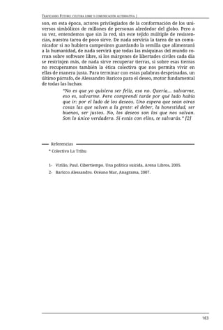 TRAFICANDO FUTURO: CULTURA LIBRE Y COMUNICACIÓN ALTERNATIVA |

son, en esta época, actores privilegiados de la conformación de los uni-
versos simbólicos de millones de personas alrededor del globo. Pero a
su vez, entendemos que sin la red, sin este tejido múltiple de resisten-
cias, nuestra tarea de poco sirve. De nada serviría la tarea de un comu-
nicador si no hubiera campesinos guardando la semilla que alimentará
a la humanidad, de nada servirá que todas las máquinas del mundo co-
rran sobre software libre, si los márgenes de libertades civiles cada día
se restrinjen más, de nada sirve recuperar tierras, si sobre esas tierras
no recuperamos también la ética colectiva que nos permita vivir en
ellas de manera justa. Para terminar con estas palabras despeinadas, un
último párrafo, de Alessandro Baricco para el deseo, motor fundamental
de todas las luchas:
             “No es que yo quisiera ser feliz, eso no. Quería... salvarme,
             eso es, salvarme. Pero comprendí tarde por qué lado había
             que ir: por el lado de los deseos. Uno espera que sean otras
             cosas las que salven a la gente: el deber, la honestidad, ser
             buenos, ser justos. No, los deseos son los que nos salvan.
             Son lo único verdadero. Si estás con ellos, te salvarás.” [2]




     Referencias
    * Colectivo La Tribu


    1- Virilio, Paul. Cibertiempo. Una política suicida, Arena Libros, 2005.
    2- Baricco Alessandro. Océano Mar, Anagrama, 2007.




                                                                               163
 