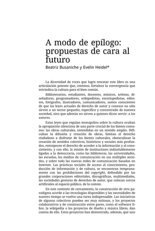 A modo de epílogo:
    propuestas de cara al
    futuro
    Beatriz Busaniche y Evelin Heidel*


     La diversidad de voces que logra rescatar este libro es una
articulación potente que, creemos, fortalece la convergencia que
reivindica la cultura para el bien común.
     Bibliotecarios, estudiantes, docentes, músicos, artistas, di-
señadores, programadores, wikipedistas, enciclopedistas, edito-
res, fotógrafos, ilustradores, comunicadores, somos conscientes
de que las leyes actuales de derecho de autor y conexos no sólo
sirven a un sector pequeño, específico y concentrado de nuestra
sociedad, sino que además no sirven a quienes dicen servir: a los
autores.
     Estas leyes que regulan monopolios sobre la cultura ocultan
la apropiación silenciosa de una parte crucial de los bienes comu-
nes: las obras culturales, entendidas en un sentido amplio. Difi-
cultan la difusión y creación de obras, limitan el derecho
ciudadano a disfrutar de los bienes culturales, obstaculizan la
creación de sentidos colectivos, históricos y sociales más profun-
dos, entorpecen el derecho de acceder a la información y al cono-
cimiento, y con ello, la misión de instituciones indisolublemente
ligadas a la democracia, como las bibliotecas, las universidades,
las escuelas, los medios de comunicación en sus múltiples senti-
dos, y sobre todo las nuevas redes de comunicación basadas en
Internet. Las prácticas sociales de acceso al conocimiento, pro-
ducción de información y de cultura, se encuentran temprana-
mente con las prohibiciones del copyright, defendido por las
grandes corporaciones editoriales, discográficas, multimediales,
las sociedades gestoras de derechos de autor, que colocan cercos
artificiales al espacio público, de lo común.
     En este contexto de cercamiento, la construcción de otro pa-
radigma acorde a las tecnologías disponibles y las necesidades de
nuestro tiempo se vuelve una tarea indispensable. Las iniciativas
de algunos colectivos pueden ser muy exitosas, y los proyectos
colaborativos y de construcción entre pares, como el software li-
bre, la wikipedia o los proyectos de diseño y música libres, dan
cuenta de ello. Estos proyectos han demostrado, además, que uno
 