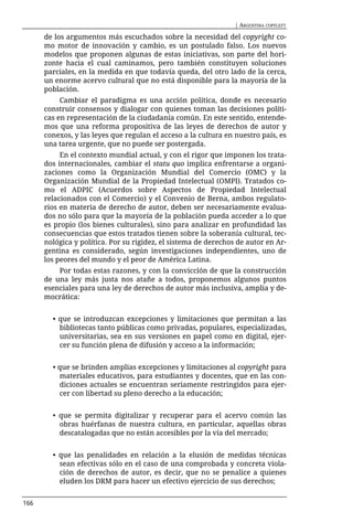 | ARGENTINA COPYLEFT

      de los argumentos más escuchados sobre la necesidad del copyright co-
      mo motor de innovación y cambio, es un postulado falso. Los nuevos
      modelos que proponen algunas de estas iniciativas, son parte del hori-
      zonte hacia el cual caminamos, pero también constituyen soluciones
      parciales, en la medida en que todavía queda, del otro lado de la cerca,
      un enorme acervo cultural que no está disponible para la mayoría de la
      población.
           Cambiar el paradigma es una acción política, donde es necesario
      construir consensos y dialogar con quienes toman las decisiones políti-
      cas en representación de la ciudadanía común. En este sentido, entende-
      mos que una reforma propositiva de las leyes de derechos de autor y
      conexos, y las leyes que regulan el acceso a la cultura en nuestro país, es
      una tarea urgente, que no puede ser postergada.
           En el contexto mundial actual, y con el rigor que imponen los trata-
      dos internacionales, cambiar el statu quo implica enfrentarse a organi-
      zaciones como la Organización Mundial del Comercio (OMC) y la
      Organización Mundial de la Propiedad Intelectual (OMPI). Tratados co-
      mo el ADPIC (Acuerdos sobre Aspectos de Propiedad Intelectual
      relacionados con el Comercio) y el Convenio de Berna, ambos regulato-
      rios en materia de derecho de autor, deben ser necesariamente evalua-
      dos no sólo para que la mayoría de la población pueda acceder a lo que
      es propio (los bienes culturales), sino para analizar en profundidad las
      consecuencias que estos tratados tienen sobre la soberanía cultural, tec-
      nológica y política. Por su rigidez, el sistema de derechos de autor en Ar-
      gentina es considerado, según investigaciones independientes, uno de
      los peores del mundo y el peor de América Latina.
          Por todas estas razones, y con la convicción de que la construcción
      de una ley más justa nos atañe a todos, proponemos algunos puntos
      esenciales para una ley de derechos de autor más inclusiva, amplia y de-
      mocrática:


        • que se introduzcan excepciones y limitaciones que permitan a las
          bibliotecas tanto públicas como privadas, populares, especializadas,
          universitarias, sea en sus versiones en papel como en digital, ejer-
          cer su función plena de difusión y acceso a la información;


        • que se brinden amplias excepciones y limitaciones al copyright para
          materiales educativos, para estudiantes y docentes, que en las con-
          diciones actuales se encuentran seriamente restringidos para ejer-
          cer con libertad su pleno derecho a la educación;


        • que se permita digitalizar y recuperar para el acervo común las
          obras huérfanas de nuestra cultura, en particular, aquellas obras
          descatalogadas que no están accesibles por la vía del mercado;


        • que las penalidades en relación a la elusión de medidas técnicas
          sean efectivas sólo en el caso de una comprobada y concreta viola-
          ción de derechos de autor, es decir, que no se penalice a quienes
          eluden los DRM para hacer un efectivo ejercicio de sus derechos;


166
 