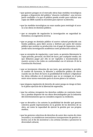 A MODO DE EPÍLOGO: PROPUESTAS DE CARA AL FUTURO |



   • que quienes pongan en el mercado obras bajo medidas tecnológicas
     pongan a disposición del público "elusores confiables", una tercera
     parte confiable a la que el público pueda acudir para solicitar una
     copia sin DRM cuando la necesiten para ejercer su derecho;


   • que las medidas tecnológicas no sean usadas para restringir el acce-
     so a las obras en dominio público;


   • que se exceptúe de regulación la investigación en seguridad in-
     formática y la ingeniería inversa;


   • que se ponga en dominio público el acervo cultural producido con
     fondos públicos, para libre acceso y disfrute por parte del mismo
     público que sostiene su producción con el pago de impuestos, inclu-
     yendo tanto investigación académica como producción cultural;


   • que se exceptúe de regulación, y por tanto, se permita libremente la
     copia privada, personal, sin fines de lucro, por cualquier medio, sin
     que debamos pagar por ello ni ser vigilados y monitoreados en
     nuestro acceso a las redes en conformidad con el Artículo 19 de la
     Constitución Nacional;


   • que se incorporen cláusulas de uso justo, que permitan la parodia,
     el cambio de formatos, la difusión y exhibición pública de obras
     cuando sea sin fines de lucro; la posibilidad de traducir y digitalizar
     las obras editadas en el extranjero que no se consigan en el país,
     entre otras tareas esenciales para el acceso pleno a la cultura;


   • que ninguna regulación de derecho de autor ponga en riesgo ni limi-
      te el pleno ejercicio de la libertad de expresión;


   • que los artistas recuperen los derechos cedidos en contratos leoni-
     nos y puedan disponer de sus obras descatalogadas por la industria
     del entretenimiento que no considera negocio su reedición;


   • que se devuelva a los autores la posibilidad de decidir qué gestora
     colectiva puede representarlos en la gestión de los derechos de su
     obra, así como la capacidad de ejercer la gestión por sus propios
     medios;


   • que las gestoras colectivas de derechos de autor den cuenta de cómo
      recaudan y se establezcan mecanismos transparentes de gestión co-
      lectiva con el fin de incentivar a los artistas nóveles y promover la
      diversidad cultural,




                                                                               167
 