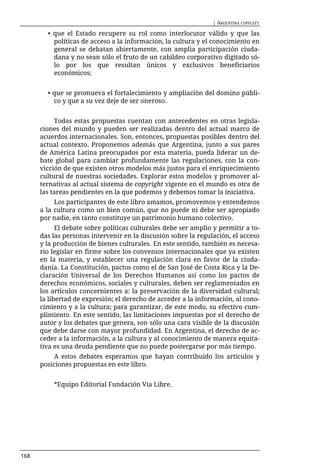 | ARGENTINA COPYLEFT

        • que el Estado recupere su rol como interlocutor válido y que las
          políticas de acceso a la información, la cultura y el conocimiento en
          general se debatan abiertamente, con amplia participación ciuda-
          dana y no sean sólo el fruto de un cabildeo corporativo digitado só-
          lo por los que resultan únicos y exclusivos beneficiarios
          económicos;


        • que se promueva el fortalecimiento y ampliación del domino públi-
          co y que a su vez deje de ser oneroso.


           Todas estas propuestas cuentan con antecedentes en otras legisla-
      ciones del mundo y pueden ser realizadas dentro del actual marco de
      acuerdos internacionales. Son, entonces, propuestas posibles dentro del
      actual contexto. Proponemos además que Argentina, junto a sus pares
      de América Latina preocupados por esta materia, pueda liderar un de-
      bate global para cambiar profundamente las regulaciones, con la con-
      vicción de que existen otros modelos más justos para el enriquecimiento
      cultural de nuestras sociedades. Explorar estos modelos y promover al-
      ternativas al actual sistema de copyright vigente en el mundo es otra de
      las tareas pendientes en la que podemos y debemos tomar la iniciativa.
           Los participantes de este libro amamos, promovemos y entendemos
      a la cultura como un bien común, que no puede ni debe ser apropiado
      por nadie, en tanto constituye un patrimonio humano colectivo.
            El debate sobre políticas culturales debe ser amplio y permitir a to-
      das las personas intervenir en la discusión sobre la regulación, el acceso
      y la producción de bienes culturales. En este sentido, también es necesa-
      rio legislar en firme sobre los convenios internacionales que ya existen
      en la materia, y establecer una regulación clara en favor de la ciuda-
      danía. La Constitución, pactos como el de San José de Costa Rica y la De-
      claración Universal de los Derechos Humanos así como los pactos de
      derechos económicos, sociales y culturales, deben ser reglamentados en
      los artículos concernientes a: la preservación de la diversidad cultural;
      la libertad de expresión; el derecho de acceder a la información, al cono-
      cimiento y a la cultura; para garantizar, de este modo, su efectivo cum-
      plimiento. En este sentido, las limitaciones impuestas por el derecho de
      autor y los debates que genera, son sólo una cara visible de la discusión
      que debe darse con mayor profundidad. En Argentina, el derecho de ac-
      ceder a la información, a la cultura y al conocimiento de manera equita-
      tiva es una deuda pendiente que no puede postergarse por más tiempo.
          A estos debates esperamos que hayan contribuido los artículos y
      posiciones propuestas en este libro.


          *Equipo Editorial Fundación Vía Libre.




168
 