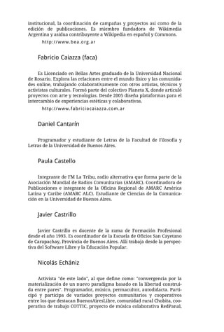 institucional, la coordinación de campañas y proyectos así como de la
edición de publicaciones. Es miembro fundadora de Wikimedia
Argentina y asidua contribuyente a Wikipedia en español y Commons.
      http://www.bea.org.ar


    Fabricio Caiazza (faca)

     Es Licenciado en Bellas Artes graduado de la Universidad Nacional
de Rosario. Explora las relaciones entre el mundo físico y las comunida-
des online, trabajando colaborativamente con otros artistas, técnicos y
activistas culturales. Formó parte del colectivo Planeta X, donde articuló
proyectos con arte y tecnologías. Desde 2005 diseña plataformas para el
intercambio de experiencias estéticas y colaborativas.
      http://www.fabriciocaiazza.com.ar


    Daniel Cantarín

    Programador y estudiante de Letras de la Facultad de Filosofía y
Letras de la Universidad de Buenos Aires.


    Paula Castello

     Integrante de FM La Tribu, radio alternativa que forma parte de la
Asociación Mundial de Radios Comunitarias (AMARC). Coordinadora de
Publicaciones e integrante de la Oficina Regional de AMARC América
Latina y Caribe (AMARC ALC). Estudiante de Ciencias de la Comunica-
ción en la Universidad de Buenos Aires.


    Javier Castrillo

     Javier Castrillo es docente de la rama de Formación Profesional
desde el año 1993. Es coordinador de la Escuela de Oficios San Cayetano
de Carapachay, Provincia de Buenos Aires. Allí trabaja desde la perspec-
tiva del Software Libre y la Educación Popular.


    Nicolás Echániz

    Activista "de este lado", al que define como: "convergencia por la
materialización de un nuevo paradigma basado en la libertad construi-
da entre pares". Programador, músico, permacultor, autodidacta. Parti-
cipó y participa de variados proyectos comunitarios y cooperativos
entre los que destacan BuenosAiresLibre, comunidad rural Chobita, coo-
perativa de trabajo COTTIC, proyecto de música colaborativa RedPanal,
 