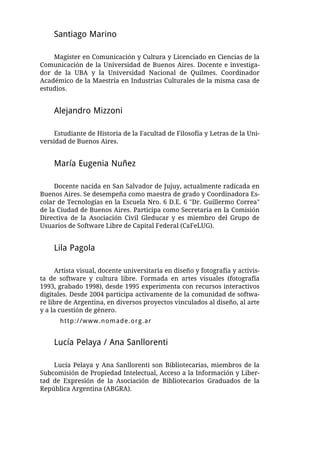 Santiago Marino

    Magíster en Comunicación y Cultura y Licenciado en Ciencias de la
Comunicación de la Universidad de Buenos Aires. Docente e investiga-
dor de la UBA y la Universidad Nacional de Quilmes. Coordinador
Académico de la Maestría en Industrias Culturales de la misma casa de
estudios.


    Alejandro Mizzoni

     Estudiante de Historia de la Facultad de Filosofía y Letras de la Uni-
versidad de Buenos Aires.


    María Eugenia Nuñez

     Docente nacida en San Salvador de Jujuy, actualmente radicada en
Buenos Aires. Se desempeña como maestra de grado y Coordinadora Es-
colar de Tecnologías en la Escuela Nro. 6 D.E. 6 "Dr. Guillermo Correa"
de la Ciudad de Buenos Aires. Participa como Secretaria en la Comisión
Directiva de la Asociación Civil Gleducar y es miembro del Grupo de
Usuarios de Software Libre de Capital Federal (CaFeLUG).


    Lila Pagola

     Artista visual, docente universitaria en diseño y fotografía y activis-
ta de software y cultura libre. Formada en artes visuales (fotografía
1993, grabado 1998), desde 1995 experimenta con recursos interactivos
digitales. Desde 2004 participa activamente de la comunidad de softwa-
re libre de Argentina, en diversos proyectos vinculados al diseño, al arte
y a la cuestión de género.
      http://www.nomade.org.ar


    Lucía Pelaya / Ana Sanllorenti

    Lucía Pelaya y Ana Sanllorenti son Bibliotecarias, miembros de la
Subcomisión de Propiedad Intelectual, Acceso a la Información y Liber-
tad de Expresión de la Asociación de Bibliotecarios Graduados de la
República Argentina (ABGRA).
 