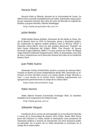 Horacio Potel

     Horacio Potel es filósofo, docente de la Universidad de Lanús. En
2009 se hizo conocido mundialmente por haber enfrentado cargos pena-
les por mantener durante diez años los sitios de filosofía en español de-
dicados a Jacques Derrida y Martin Heiddegger.
      http://www.jacquesderrida.com.ar/


    Julián Roldán

     JUMO (Julián Matías Roldán). Ilustrador de Not Made in China. Na-
ció en Buenos Aires en 1976. Es ilustrador, pintor y diseñador gráfico.
Ha colaborado en algunos medios gráficos como la Revista "AZ/10" e
ilustrado varios libros, entre los que pueden destacarse "Paquelé" de
Julio Llanes (Ediciones del Eclipse, 2006); "Pisa Pisuela" de Susana
Itzcovich (Lugar Editorial, 2004) o "Lo que cuentan los Collas" de Miguel
Angel Palermo (Editorial Sudamericana, 2003). Se desempeña como Jefe
de Arte y Arquitectura en la Dirección General del Libro en la Ciudad de
Buenos Aires.


    Juan Pablo Suárez

     Diseñador Gráfico (FADU/UBA), músico y usuario de software libre.
Trabaja en diseño en forma independiente desde 1995. Desarrolla su ac-
tivismo en favor del libre acceso a la cultura desde el blog "Derecho a
Leer", y una sección en la revista Users. Colabora regularmente con
agrupaciones pertenecientes al campo de la cultura libre.
      http://www.derechoaleer.org/


    Pablo Vannini

    Pablo Alberto Vannini (Licenciado Sociología UBA). Es miembro
fundador de la cooperativa de trabajo Gcoop.
      http://www.gcoop.com.ar


    Sebastián Vázquez

     Estudiante de la carrera de Antropología en la Facultad de Filosofía
y Letras de la Universidad de Buenos Aires (UBA). Desde 2005 forma
parte del Colectivo La Tribu, donde se desempeña como productor de
materiales gráficos y sonoros en articulación con otros proyectos políti-
co-culturales. En el marco de La Tribu desarrolla su activismo en el
campo de la cultura libre.
 
