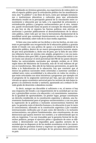 | ARGENTINA   COPYLEFT

          Hablando en términos generales, esa experiencia de redescubrir no
     sólo el espacio público para la articulación política (en las manifestacio-
     nes), sino “lo público” y sin fines de lucro, como por ejemplo instalacio-
     nes e instituciones educativas y culturales para una articulación
     identitaria resaltó en la percepción general de la vinculación entre co-
     nocimiento y educación por un lado, y la capacidad de articulación y
     reivindicación política y progreso socioeconómico por el otro. Asimis-
     mo, quedó revalorizado hasta tal punto el concepto de educación públi-
     ca que hoy en día ni siquiera las fuerzas políticas más atávicas se
     atreverían a postular públicamente el desmantelamiento de la educa-
     ción pública, sobre todo por ser ésta la herramienta fundamental de la
     movilidad social que constituyó históricamente un sello distintivo e in-
     deleble de identidad, sobre todo de la clase media argentina.
          Si bien una cosa suelen ser los dichos y otra los hechos, en este con-
     texto es perceptible una recuperación de la educación pública y gratuita
     desde el Estado con una política de apoyo a la institucionalidad de la
     educación pública, dentro de un marco presupuestario bastante ajusta-
     do por otras prioridades y, dicho sea de paso, por la falta de una refor-
     ma tributaria hacia un sistema más amplio, progresivo y con eso justo.
     En los últimos años post 2001, el gasto público en educación volvió a cre-
     cer hasta casi alcanzar el nivel porcentual del PBI de los países desarro-
     llados; las universidades nacionales por ejemplo reciben en el 2010,
     según datos del Ministerio de Economía, más de 10 mil millones de pe-
     sos en transferencias. Más allá de las falencias persistentes, en parte de-
     bidas a la federalización de la educación, hay que constatar que al
     menos las políticas nacionales están orientadas a aumentar cantidad y
     calidad tanto como accesibilidad a la educación en todos los niveles, y
     que están articuladas con otras iniciativas y programas: por ejemplo con
     el programa de la asignación universal por hijo, que por primera vez
     vincula un apoyo económico universal para los sectores de más bajos in-
     gresos a la asistencia escolar y sanitaria, apuntando así a reducir el ele-
     vado grado de deserción o abandono escolar.
          Es decir, aunque sea discutible si suficiente o no, al menos sí hay
     una respuesta del Estado a un requerimiento de la sociedad por un ma-
     yor y gratuito/libre acceso a la educación y al conocimiento, aumentan-
     do la igualdad de oportunidades. En primer lugar, porque constituyen
     un derecho establecido en la constitución argentina y además, una he-
     rramienta fundamental para el progreso socioeconómico y con eso para
     la superación de la pobreza y exclusión socioeconómica histórica del
     país. La garantía como el derecho humano a la educación (y por lo tanto
     al conocimiento), afirmado en la constitución argentina y por tratados
     internacionales ratificados por el país como del derecho a la inclusión
     socioeconómica, son pilares fundamentales, sino constituyentes, de una
     democracia que quiera merecer ese nombre, y se sobreentiende que no
     sólo en Argentina. Y no son transables por la garantía formal de los de-
     rechos políticos, porque el ejercicio pleno e igualitario de estos se difi-
     cultan o directamente son imposibles para aquellos sectores de la
     sociedad que no disponen ni de los medios económicos ni de los conoci-
     mientos que les permitan formar y expresar sus opiniones y posiciones
     como ciudadanos activos y partícipes de los procesos democráticos de
     su país.


22
 