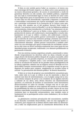 PRÓLOGO |

     Si bien en este sentido parece haber un consenso o al menos una
clara estrategia del Estado respecto a su deber activo como promotor de
un marco educacional gratuito y de acceso al conocimiento a modo de
garantizar derechos no sólo sociales, sino también políticos, sorprende
por otro lado la restrictividad legal en torno al derecho de autor como
marco legal básico para el conocimiento en un contexto de una sociedad
no sólo cada vez más diversificada, capacitada y dispuesta a comunicar
e intercambiar conocimiento por nuevas tecnologías, sino también con
eso a participar activamente en la formación de su cultura como país.
Los casos más sonados son el del profesor Horacio Potel (véase el
artículo “Las miserias contra la filosofía”) y el de las bibliotecas públicas
o universitarias, (véase introducción y el artículo “Las amenazas a la mi-
sión de las Bibliotecas”), pero no se limita a estos: abarca la creación y
producción de música, arte audiovisual y cinematográfico y mucho más.
Justamente en lo que se refiere a música, arte audiovisual y cinema-
tográfico, a primera vista podría parecer convincente el argumento de
que un derecho de autor más restrictivo protege y fomenta una creativi-
dad autóctona contra la importación invasiva de productos masivos y
culturalmente alienados -podría parecer convincente y también cohe-
rente con una estrategia que apoya el desarrollo de actividades cultura-
les no sólo como un factor económico-industrial sino como parte de una
identidad propia recuperada, reafirmada y no obstante posibilitando su
permanente evolución.
     Pero las estrictas normas argentinas actuales, aumentando y exten-
diendo temporalmente los derechos sobre las obras evitando así que
caigan dentro del dominio público después de un plazo razonable, sobre
todo benefician a las grandes empresas, en muchos casos internaciona-
les, y entorpecen o impiden junto a una creciente fiscalización justa-
mente la circulación de muchas de las grandes obras paradigmáticas de
la cultura argentina -además con un impacto social no deseado en el to-
davía difícil contexto socioeconómico de la Argentina actual: los que no
disponen de medios para comprar, simplemente no acceden (véase el
artículo “La privatización del dominio público” de Beatriz Busaniche).
     Si bien no se trata de propiciar una mentalidad de consumismo gra-
tuito, sobre todo en lo que se refiere al uso de materiales y obras de
carácter más bien de entretenimiento, y en el amplio campo de la crea-
ción artística tampoco de privar a los creadores de un legítimo derecho
a subsistir de sus obras, estos efectos descritos son diametralmente
opuestos a la intención de facilitar el conocimiento como herramienta
democratizadora en todos los sentidos. Aunque este sea el caso par-
ticular argentino, también en otras regiones del mundo se ven afectadas
las posibilidades de todos los ciudadanos de acceder, dentro de sus muy
distintas capacidades económicas, al conocimiento no sólo como una he-
rramienta para su desarrollo socioeconómico, sino también como el
fundamento de su participación activa como ciudadanos y de su identi-
dad cultural.
     La globalmente creciente privatización del conocimiento, también
en las llamadas sociedades desarrolladas, cada vez más segregadas so-
cialmente, pues requiere de un debate abierto sobre todas sus dimensio-
nes y todas sus implicaciones para la constitución democrática de las


                                                                                23
 